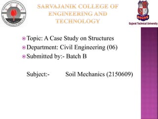 Topic: A Case Study on Structures
Department: Civil Engineering (06)
Submitted by:- Batch B
Subject:- Soil Mechanics (2150609)
 