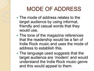 MODE OF ADDRESS
 The mode of address relates to the
target audience by using informal,
friendly and casual words that they
would use.
 The tone of the magazine references
that the readership would be a fan of
Indie Rock music and uses the mode of
address to establish this.
 The language used suggests that the
target audience are ‘modern’ and would
understand the Indie Rock music genre
and this would appeal to them.
 