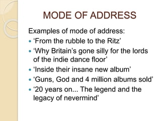 MODE OF ADDRESS
Examples of mode of address:
 ‘From the rubble to the Ritz’
 ‘Why Britain’s gone silly for the lords
of the indie dance floor’
 ‘Inside their insane new album’
 ‘Guns, God and 4 million albums sold’
 ‘20 years on... The legend and the
legacy of nevermind’
 