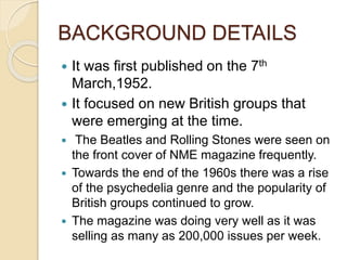 BACKGROUND DETAILS
 It was first published on the 7th
March,1952.
 It focused on new British groups that
were emerging at the time.
 The Beatles and Rolling Stones were seen on
the front cover of NME magazine frequently.
 Towards the end of the 1960s there was a rise
of the psychedelia genre and the popularity of
British groups continued to grow.
 The magazine was doing very well as it was
selling as many as 200,000 issues per week.
 