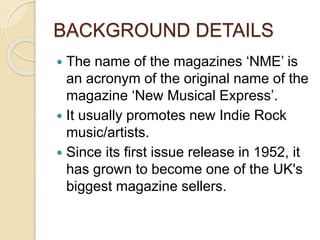 BACKGROUND DETAILS
 The name of the magazines ‘NME’ is
an acronym of the original name of the
magazine ‘New Musical Express’.
 It usually promotes new Indie Rock
music/artists.
 Since its first issue release in 1952, it
has grown to become one of the UK's
biggest magazine sellers.
 