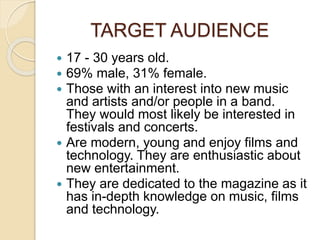 TARGET AUDIENCE
 17 - 30 years old.
 69% male, 31% female.
 Those with an interest into new music
and artists and/or people in a band.
They would most likely be interested in
festivals and concerts.
 Are modern, young and enjoy films and
technology. They are enthusiastic about
new entertainment.
 They are dedicated to the magazine as it
has in-depth knowledge on music, films
and technology.
 
