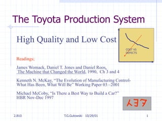 2.810 T.G.Gutowski 10/29/01 1
The Toyota Production System
High Quality and Low Cost
Readings;
James Womack, Daniel T. Jones and Daniel Roos,
The Machine that Changed the World, 1990, Ch 3 and 4
Kenneth N. McKay, “The Evolution of Manufacturing Control-
What Has Been, What Will Be” Working Paper 03 –2001
Michael McCoby, “Is There a Best Way to Build a Car?”
HBR Nov-Dec 1997
COST VS
DEFECTS
 