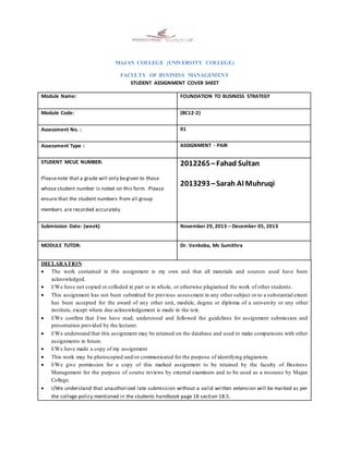 MAJAN COLLEGE (UNIVERSITY COLLEGE)
FACULTY OF BUSINESS MANAGEMENT
STUDENT ASSIGNMENT COVER SHEET
Module Name: FOUNDATION TO BUSINESS STRATEGY
Module Code: (BC12-2)
Assessment No. : 01
Assessment Type : ASSIGNMENT - PAIR
STUDENT MCUC NUMBER:
Pleasenote that a grade will only begiven to those
whose student number is noted on this form. Please
ensure that the student numbers from all group
members are recorded accurately.
2012265–Fahad Sultan
2013293–Sarah Al Muhruqi
Submission Date: (week) November 29, 2013 – December 05, 2013
MODULE TUTOR: Dr. Venkoba, Ms Sumithra
DECLARATION
 The work contained in this assignment is my own and that all materials and sources used have been
acknowledged.
 I/We have not copied or colluded in part or in whole, or otherwise plagiarised the work of other students.
 This assignment has not been submitted for previous assessment in any other subject or to a substantial extent
has been accepted for the award of any other unit, module, degree or diploma of a university or any other
institute, except where due acknowledgement is made in the text.
 I/We confirm that I/we have read, understood and followed the guidelines for assignment submission and
presentation provided by the lecturer.
 I/We understand that this assignment may be retained on the database and used to make comparisons with other
assignments in future.
 I/We have made a copy of my assignment
 This work may be photocopied and/or communicated for the purpose of identifying plagiarism.
 I/We give permission for a copy of this marked assignment to be retained by the faculty of Business
Management for the purpose of course reviews by external examiners and to be used as a resource by Majan
College.
 I/We understand that unauthorized late submission without a valid written extension will be marked as per
the college policy mentioned in the students handbook page 18 section 18.5.
 