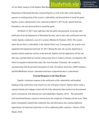 A Case Study Analysis of the Equifax Data Breach 4
Department of Homeland Security contacted Equifax as well as the other credit reporting
agencies to notifying them of the system’s vulnerability and directed them to install the patch.
Equifax systems administrators were contacted on March 9, 2017 by the Apache Software
Foundation, who also directed them to install the patch.
On March 15, 2017 some eight days after the patch announcement, seven days after
notification from the Department of Homeland Security, and six days after notification from the
vendor, Equifax conducted a scan of its systems (Marinos & Clements, 2018). The scanner
report did not show a vulnerability to the Apache Struts issue. Consequently, the systems were
unpatched and unprotected until July 29, 2017. During this time, the security department at
Equifax noticed suspicious activity on the network. Equifax took the application off-line and
three days and later hired an external cybersecurity firm to conduct a forensic investigation. The
initial investigation indicated that many files were breached. Ultimately, this resulted in
announcements that the personal information of some 145 million Americans, 8,000 Canadians,
and 693,000 British citizens’ information had been compromised due to a data breach.
External Responses to the Data Breach
Equifax’s lackluster response to the notification of the vulnerability and bumbled
handling of the notification of the breach was met with great criticism. Equifax had to create a
separate domain and webpage to deal with all of the information that needed to be disseminated
and to communicate with affected users and stakeholders (Equifax, 2019). This potentially
well-intentioned business maneuver demonstrates the complexity of dealing with the issue. Other
parties immediately initiated fake settlement sites and information sites creating additional
opportunities for fraud and cybercrime as well as additional public confusion (Atleson, 2019).
(Rajna, 2018)
 