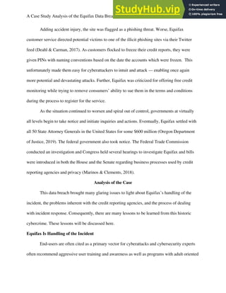 A Case Study Analysis of the Equifax Data Breach 5
Adding accident injury, the site was flagged as a phishing threat. Worse, Equifax
customer service directed potential victims to one of the illicit phishing sites via their Twitter
feed (Deahl & Carman, 2017). As customers flocked to freeze their credit reports, they were
given PINs with naming conventions based on the date the accounts which were frozen. This
unfortunately made them easy for cyberattackers to intuit and attack — enabling once again
more potential and devastating attacks. Further, Equifax was criticized for offering free credit
monitoring while trying to remove consumers’ ability to sue them in the terms and conditions
during the process to register for the service.
As the situation continued to worsen and spiral out of control, governments at virtually
all levels begin to take notice and initiate inquiries and actions. Eventually, Equifax settled with
all 50 State Attorney Generals in the United States for some $600 million (Oregon Department
of Justice, 2019). The federal government also took notice. The Federal Trade Commission
conducted an investigation and Congress held several hearings to investigate Equifax and bills
were introduced in both the House and the Senate regarding business processes used by credit
reporting agencies and privacy (Marinos & Clements, 2018).
Analysis of the Case
This data breach brought many glaring issues to light about Equifax’s handling of the
incident, the problems inherent with the credit reporting agencies, and the process of dealing
with incident response. Consequently, there are many lessons to be learned from this historic
cybercrime. These lessons will be discussed here.
Equifax Is Handling of the Incident
End-users are often cited as a primary vector for cyberattacks and cybersecurity experts
often recommend aggressive user training and awareness as well as programs with adult oriented
 