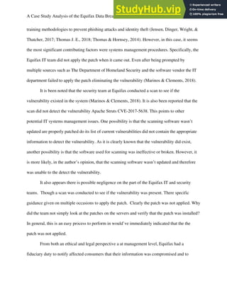 A Case Study Analysis of the Equifax Data Breach 6
training methodologies to prevent phishing attacks and identity theft (Jensen, Dinger, Wright, &
Thatcher, 2017; Thomas J. E., 2018; Thomas & Hornsey, 2014). However, in this case, it seems
the most significant contributing factors were systems management procedures. Specifically, the
Equifax IT team did not apply the patch when it came out. Even after being prompted by
multiple sources such as The Department of Homeland Security and the software vendor the IT
department failed to apply the patch eliminating the vulnerability (Marinos & Clements, 2018).
It is been noted that the security team at Equifax conducted a scan to see if the
vulnerability existed in the system (Marinos & Clements, 2018). It is also been reported that the
scan did not detect the vulnerability Apache Struts CVE-2017-5638. This points to other
potential IT systems management issues. One possibility is that the scanning software wasn’t
updated are properly patched do its list of current vulnerabilities did not contain the appropriate
information to detect the vulnerability. As it is clearly known that the vulnerability did exist,
another possibility is that the software used for scanning was ineffective or broken. However, it
is more likely, in the author’s opinion, that the scanning software wasn’t updated and therefore
was unable to the detect the vulnerability.
It also appears there is possible negligence on the part of the Equifax IT and security
teams. Though a scan was conducted to see if the vulnerability was present. There specific
guidance given on multiple occasions to apply the patch. Clearly the patch was not applied. Why
did the team not simply look at the patches on the servers and verify that the patch was installed?
In general, this is an easy process to perform in would’ve immediately indicated that the the
patch was not applied.
From both an ethical and legal perspective a at management level, Equifax had a
fiduciary duty to notify affected consumers that their information was compromised and to
 