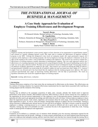TheInternational J
ournal Of Business& Management (ISSN 2321 – 8916) www.theijbm.com
201 Vol 2 Issue6 J
une, 2014
THE INTERNATIONAL JOURNAL OF
BUSINESS & MANAGEMENT
A Case Study Approach for Evaluation of
Employee Training Effectiveness and Development Program
1. Introduction
Training effectiveness comprises of two basic terms that are training and its effectiveness on the trainees. This effectiveness can
be a measure of training evaluation. So in general effectiveness measurement has two major factors associated with it and they are
training program and the evaluation of the training.
1.1. Training
Training may be defined as the systematic acquisition of skills, rules, concepts, attitudes that should result in improved
performance of the trainee (Aamodt, 2007;Goldstein and Ford, 2002).Training is vital for various reasons for every employee of
the organisation for the new process implemented or if the employee is new to that particular process. Employees selected for a
particular job often need to get appropriate knowledge and skills about the work to be done. It always helps an employee to know
about the organization process, work content, importance and awareness about the work assign. And their liking toward the job
helps organisation to grow. As well as, when job changes, training helps employee to adapt to the new environment. Training is
always necessary to understand, grow and get success in a new job role in an industry. Also there is always a scope for current old
employees to undergo a training process so as to improve and succeed in different job role to grow career as an individual.
Therefore, training may find to be profitable not only to associates but also to the organizations in which they work. Training
results in mutual growth of employees and organization.
1.2. Evaluation
Evaluation can be defined as a systematic way of valuation which ultimately gives the necessary information required for the
continuous improvement and the growth. Although, in current scenario professionals are not much bothered about knowing how
many new employees had undergone training, and how much they liked it and what they have learned through the training. But in
Abstract:
Employee training and development creates positive impact on basic functions of an organisation to expand human capital
and contend in a quickly changing business world. This study aims to evaluate the effectiveness of employee training
program in the MNC. Utilizing the Kirkpatrick’s four levels of evaluation model, this study particularly inspects the
responses of the employees to the training programs, the level of employees learning, the employee’s behaviour on the job
effect of the training on the worker’s state of mind that is attitude of the employees. The research was carried to evaluate the
effectiveness of training program in quality department at multinational company. This case study approach explores the
effectiveness of a training programme of an organisation by using Kirkpatrick model. The research methodology used in this
study was survey data collection method. The Data survey questionnaire based on Kirkpatrick model. Present study includes
all employees of Quality department as sample for this study. Data analysis was carried out utilizing the SPSS 20 softwere
and questionnaire reliability was tested using the (Cronbach's alpha) test and was found more than (Alpha=0.7). A paired
sample T-test was directed and it has been found that the employees find the training program more effective. This study
analyzed experimentally four stages of measuring training effectiveness with the help of questionnaire. The result of
hypothesis determines four levels have significant impact on training program.
Keywords: training, effectiveness, evaluation
Neeraj S. Borate
PG Research Scholar, Manipal Institute of Technology, Karnataka, India
Dr. Gopalkrishna
Professor, Humanities & Management, Manipal Institute of Technology, Karnataka, India
Dr. Shiva Prasad H. C.
Professor, Humanities & Management, Manipal Institute of Technology, Karnataka, India
Sanjay L. Borate
Quality Head, Cummins India Ltd. (PMUC)
 