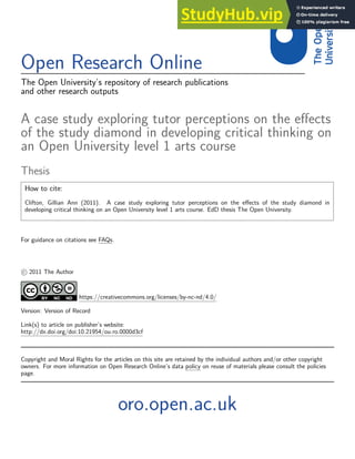 Open Research Online
The Open University’s repository of research publications
and other research outputs
A case study exploring tutor perceptions on the effects
of the study diamond in developing critical thinking on
an Open University level 1 arts course
Thesis
How to cite:
Clifton, Gillian Ann (2011). A case study exploring tutor perceptions on the effects of the study diamond in
developing critical thinking on an Open University level 1 arts course. EdD thesis The Open University.
For guidance on citations see FAQs.
c 2011 The Author
https://creativecommons.org/licenses/by-nc-nd/4.0/
Version: Version of Record
Link(s) to article on publisher’s website:
http://dx.doi.org/doi:10.21954/ou.ro.0000d3cf
Copyright and Moral Rights for the articles on this site are retained by the individual authors and/or other copyright
owners. For more information on Open Research Online’s data policy on reuse of materials please consult the policies
page.
oro.open.ac.uk
 