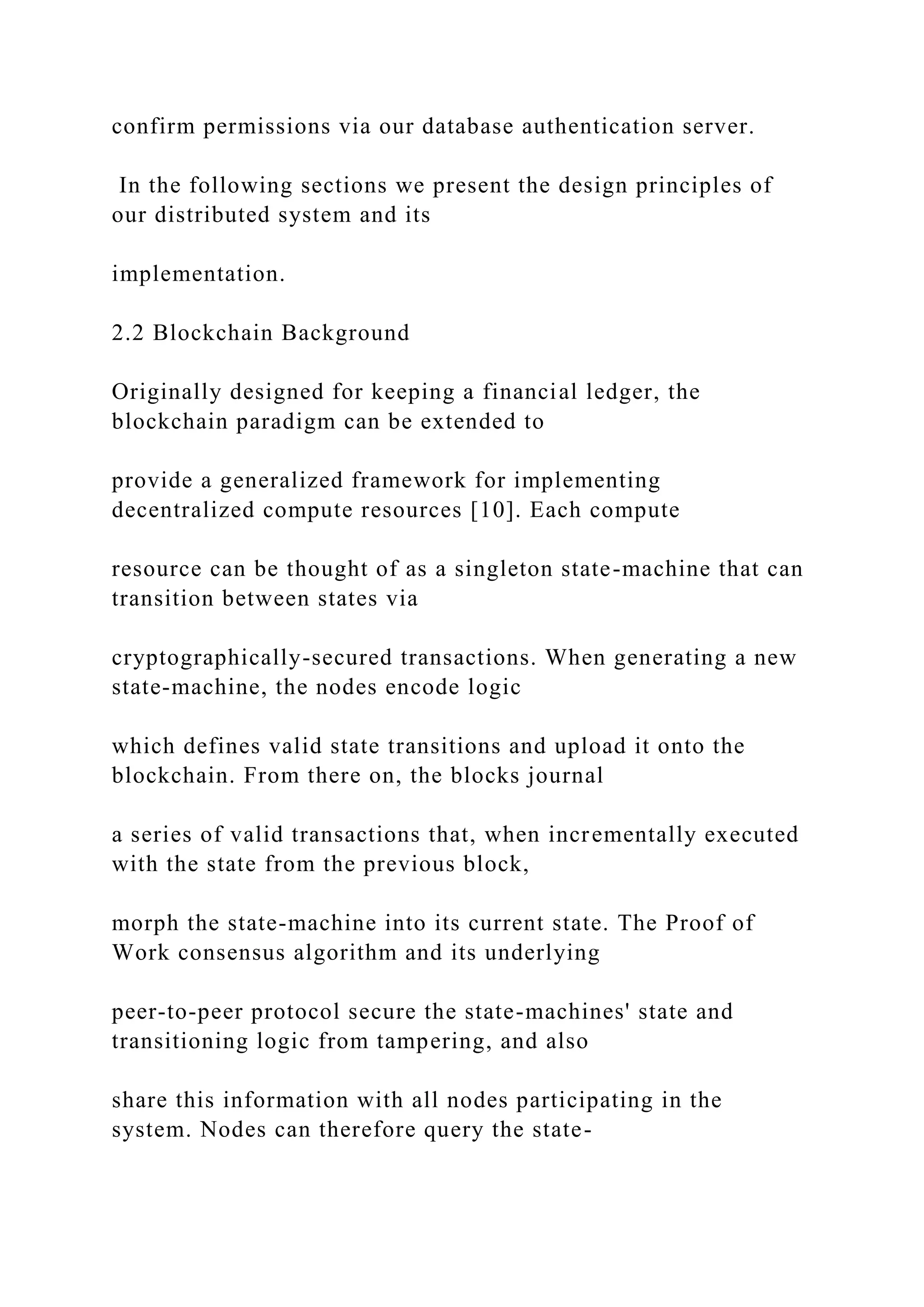 confirm permissions via our database authentication server.
In the following sections we present the design principles of
our distributed system and its
implementation.
2.2 Blockchain Background
Originally designed for keeping a financial ledger, the
blockchain paradigm can be extended to
provide a generalized framework for implementing
decentralized compute resources [10]. Each compute
resource can be thought of as a singleton state-machine that can
transition between states via
cryptographically-secured transactions. When generating a new
state-machine, the nodes encode logic
which defines valid state transitions and upload it onto the
blockchain. From there on, the blocks journal
a series of valid transactions that, when incrementally executed
with the state from the previous block,
morph the state-machine into its current state. The Proof of
Work consensus algorithm and its underlying
peer-to-peer protocol secure the state-machines' state and
transitioning logic from tampering, and also
share this information with all nodes participating in the
system. Nodes can therefore query the state-
 