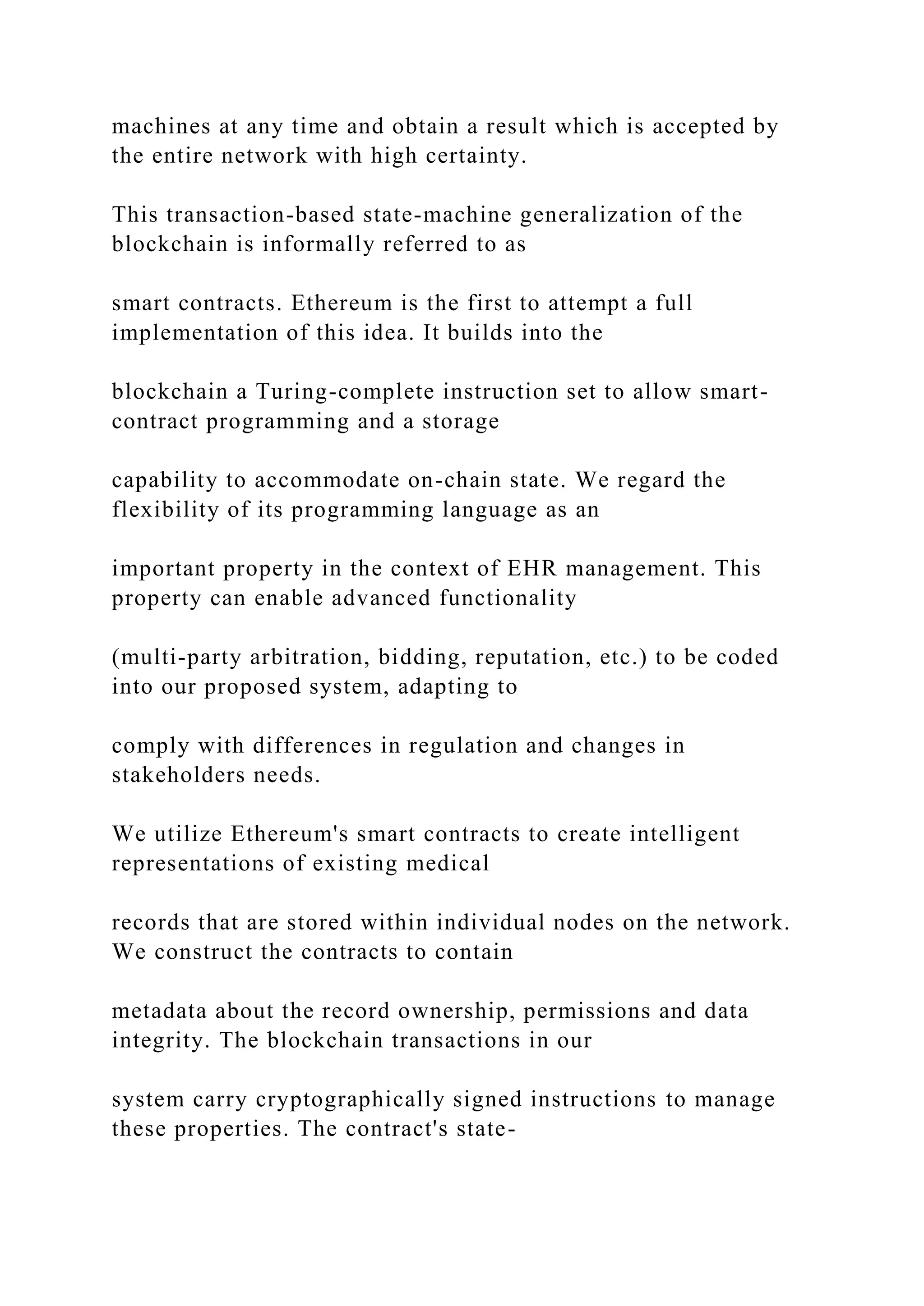 machines at any time and obtain a result which is accepted by
the entire network with high certainty.
This transaction-based state-machine generalization of the
blockchain is informally referred to as
smart contracts. Ethereum is the first to attempt a full
implementation of this idea. It builds into the
blockchain a Turing-complete instruction set to allow smart-
contract programming and a storage
capability to accommodate on-chain state. We regard the
flexibility of its programming language as an
important property in the context of EHR management. This
property can enable advanced functionality
(multi-party arbitration, bidding, reputation, etc.) to be coded
into our proposed system, adapting to
comply with differences in regulation and changes in
stakeholders needs.
We utilize Ethereum's smart contracts to create intelligent
representations of existing medical
records that are stored within individual nodes on the network.
We construct the contracts to contain
metadata about the record ownership, permissions and data
integrity. The blockchain transactions in our
system carry cryptographically signed instructions to manage
these properties. The contract's state-
 