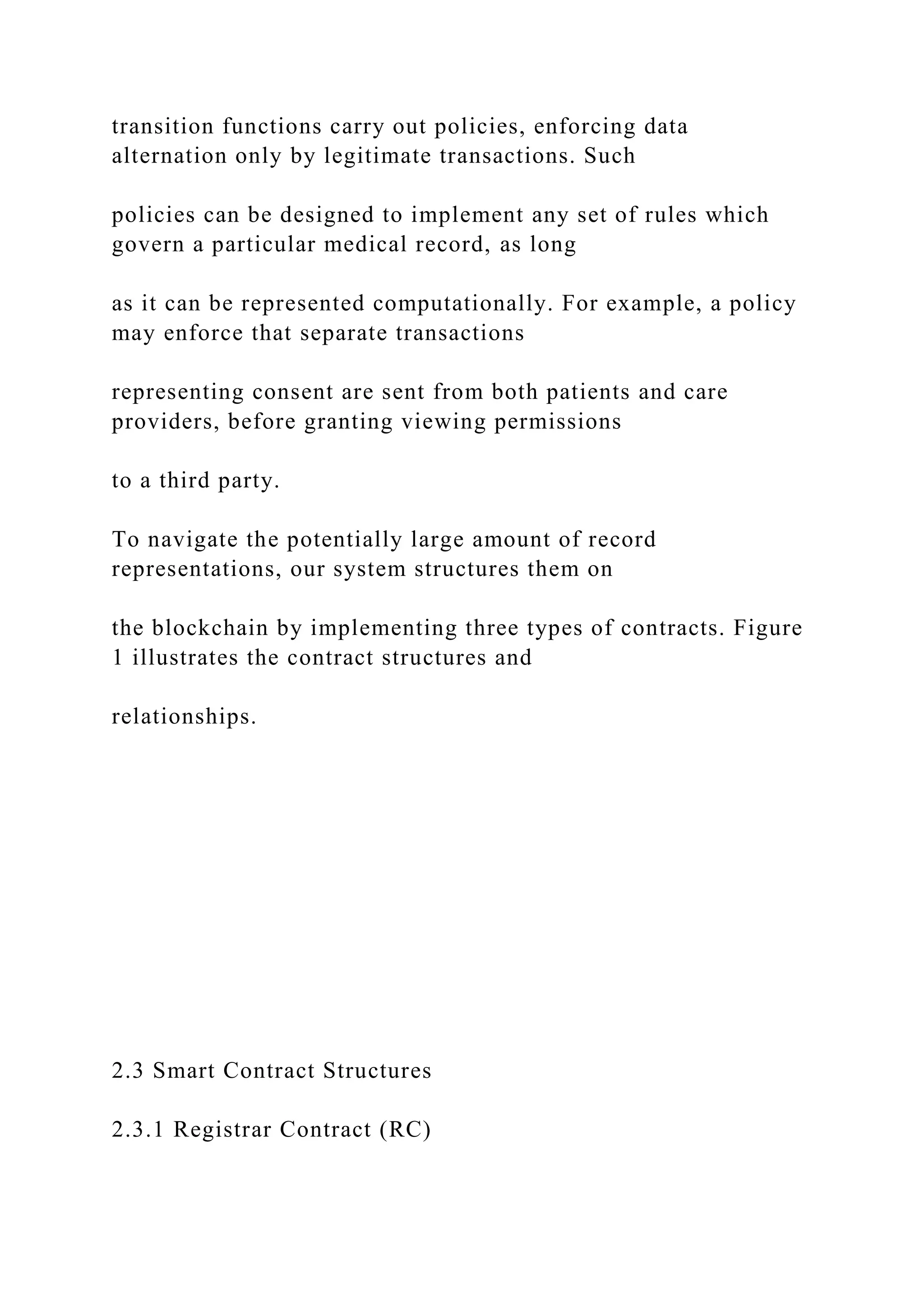 transition functions carry out policies, enforcing data
alternation only by legitimate transactions. Such
policies can be designed to implement any set of rules which
govern a particular medical record, as long
as it can be represented computationally. For example, a policy
may enforce that separate transactions
representing consent are sent from both patients and care
providers, before granting viewing permissions
to a third party.
To navigate the potentially large amount of record
representations, our system structures them on
the blockchain by implementing three types of contracts. Figure
1 illustrates the contract structures and
relationships.
2.3 Smart Contract Structures
2.3.1 Registrar Contract (RC)
 