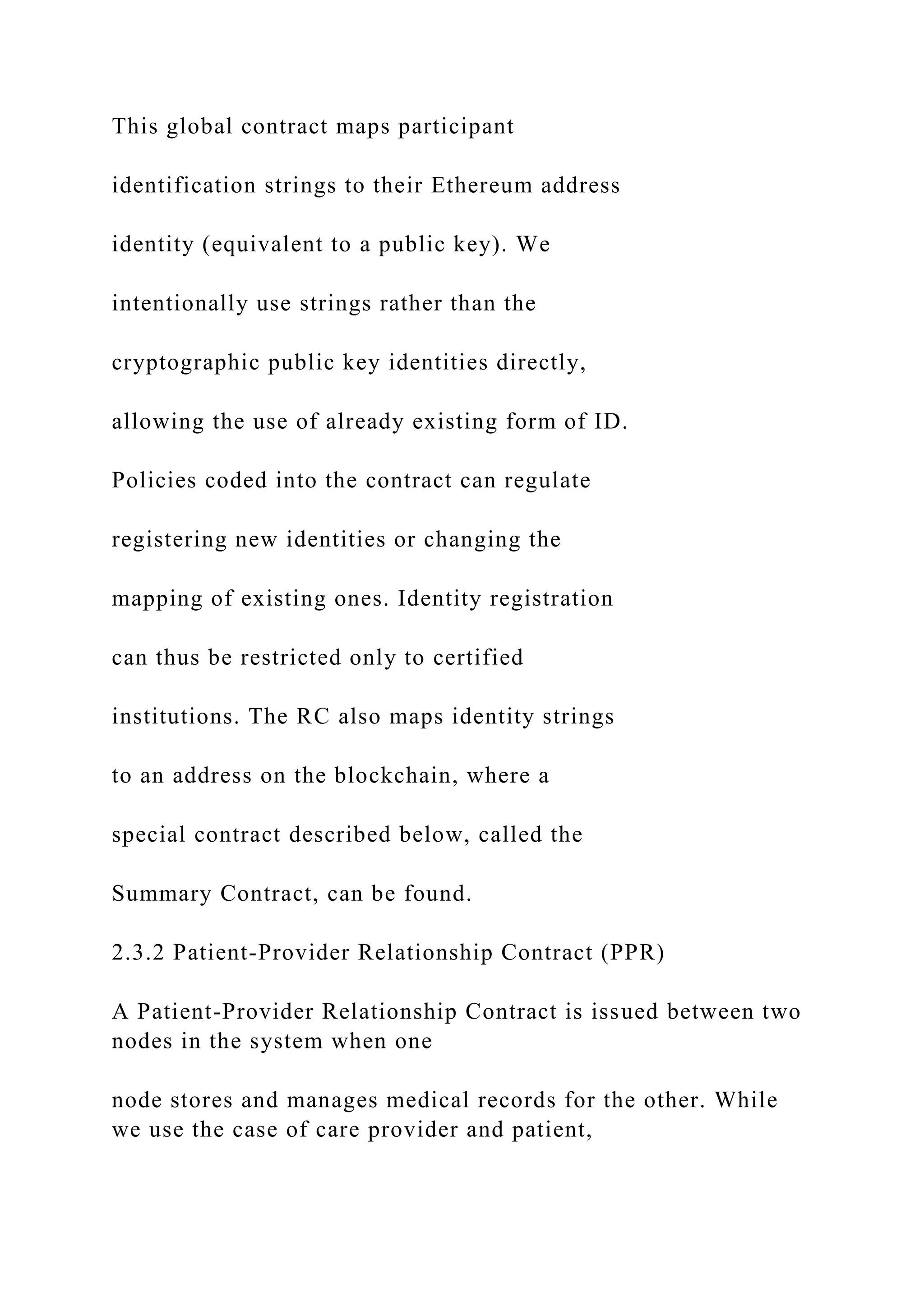 This global contract maps participant
identification strings to their Ethereum address
identity (equivalent to a public key). We
intentionally use strings rather than the
cryptographic public key identities directly,
allowing the use of already existing form of ID.
Policies coded into the contract can regulate
registering new identities or changing the
mapping of existing ones. Identity registration
can thus be restricted only to certified
institutions. The RC also maps identity strings
to an address on the blockchain, where a
special contract described below, called the
Summary Contract, can be found.
2.3.2 Patient-Provider Relationship Contract (PPR)
A Patient-Provider Relationship Contract is issued between two
nodes in the system when one
node stores and manages medical records for the other. While
we use the case of care provider and patient,
 