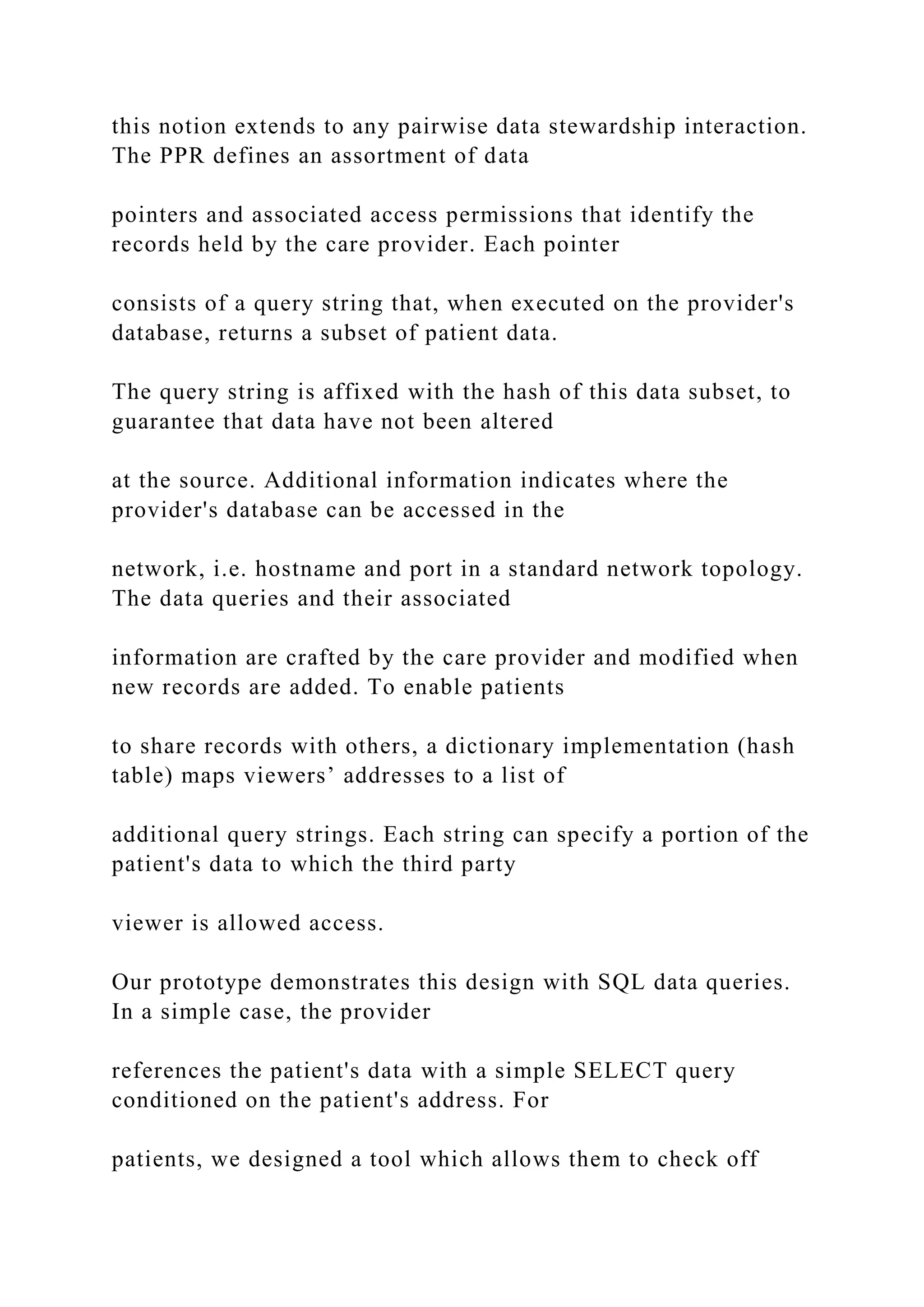 this notion extends to any pairwise data stewardship interaction.
The PPR defines an assortment of data
pointers and associated access permissions that identify the
records held by the care provider. Each pointer
consists of a query string that, when executed on the provider's
database, returns a subset of patient data.
The query string is affixed with the hash of this data subset, to
guarantee that data have not been altered
at the source. Additional information indicates where the
provider's database can be accessed in the
network, i.e. hostname and port in a standard network topology.
The data queries and their associated
information are crafted by the care provider and modified when
new records are added. To enable patients
to share records with others, a dictionary implementation (hash
table) maps viewers’ addresses to a list of
additional query strings. Each string can specify a portion of the
patient's data to which the third party
viewer is allowed access.
Our prototype demonstrates this design with SQL data queries.
In a simple case, the provider
references the patient's data with a simple SELECT query
conditioned on the patient's address. For
patients, we designed a tool which allows them to check off
 