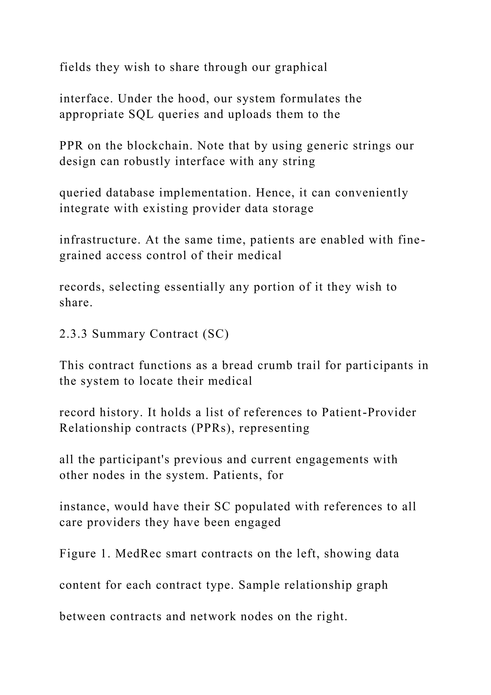 fields they wish to share through our graphical
interface. Under the hood, our system formulates the
appropriate SQL queries and uploads them to the
PPR on the blockchain. Note that by using generic strings our
design can robustly interface with any string
queried database implementation. Hence, it can conveniently
integrate with existing provider data storage
infrastructure. At the same time, patients are enabled with fine-
grained access control of their medical
records, selecting essentially any portion of it they wish to
share.
2.3.3 Summary Contract (SC)
This contract functions as a bread crumb trail for participants in
the system to locate their medical
record history. It holds a list of references to Patient-Provider
Relationship contracts (PPRs), representing
all the participant's previous and current engagements with
other nodes in the system. Patients, for
instance, would have their SC populated with references to all
care providers they have been engaged
Figure 1. MedRec smart contracts on the left, showing data
content for each contract type. Sample relationship graph
between contracts and network nodes on the right.
 