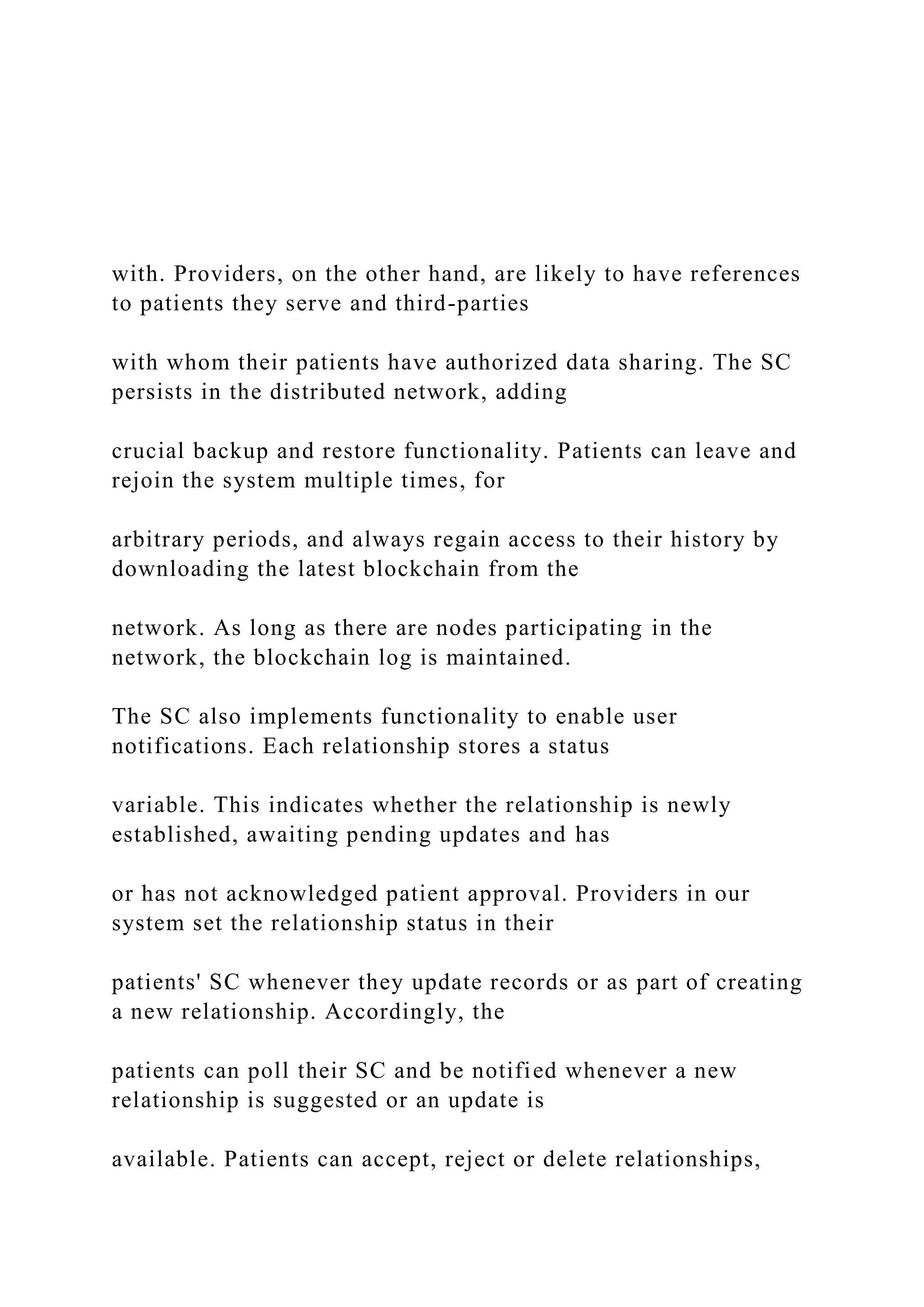 with. Providers, on the other hand, are likely to have references
to patients they serve and third-parties
with whom their patients have authorized data sharing. The SC
persists in the distributed network, adding
crucial backup and restore functionality. Patients can leave and
rejoin the system multiple times, for
arbitrary periods, and always regain access to their history by
downloading the latest blockchain from the
network. As long as there are nodes participating in the
network, the blockchain log is maintained.
The SC also implements functionality to enable user
notifications. Each relationship stores a status
variable. This indicates whether the relationship is newly
established, awaiting pending updates and has
or has not acknowledged patient approval. Providers in our
system set the relationship status in their
patients' SC whenever they update records or as part of creating
a new relationship. Accordingly, the
patients can poll their SC and be notified whenever a new
relationship is suggested or an update is
available. Patients can accept, reject or delete relationships,
 