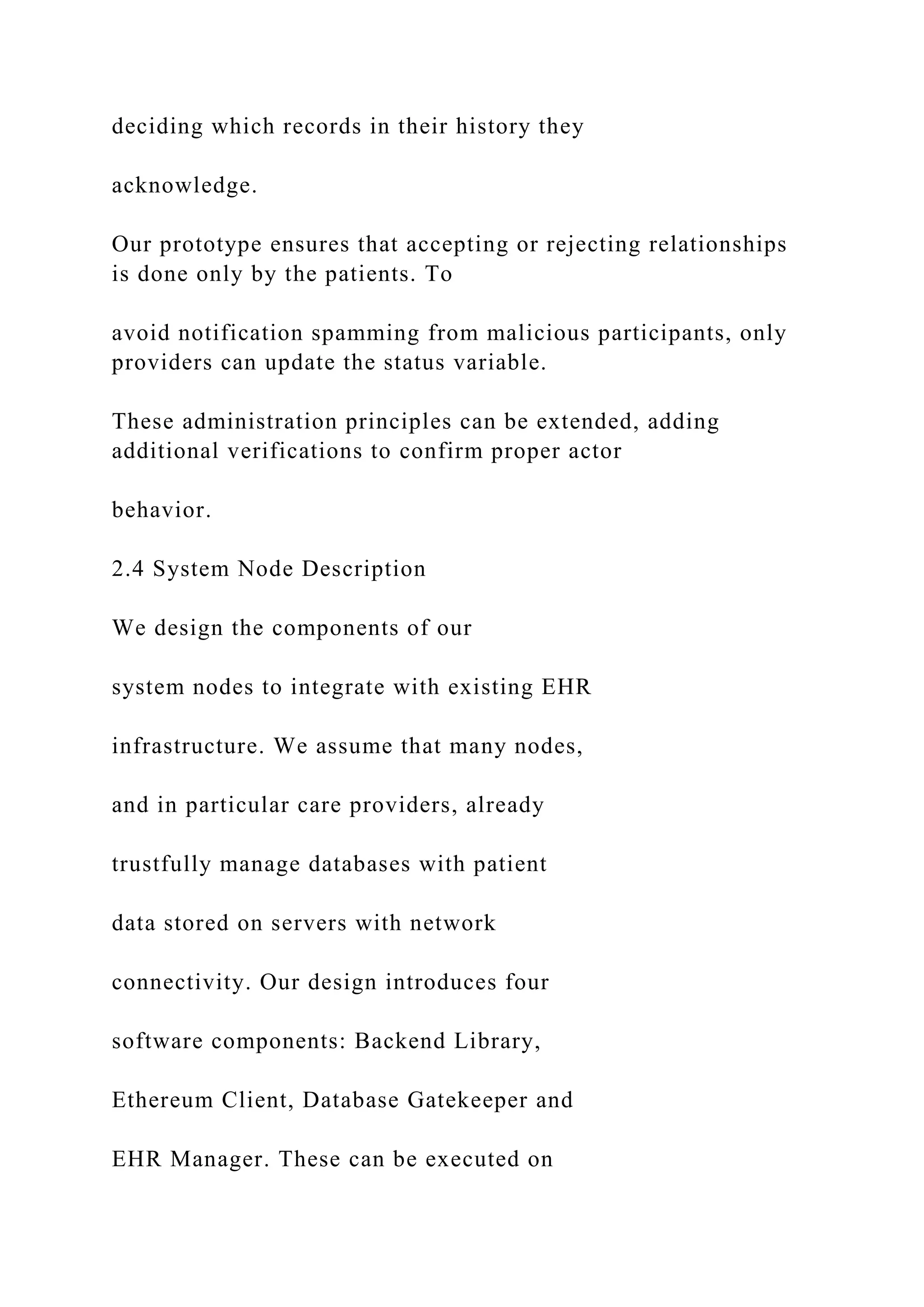 deciding which records in their history they
acknowledge.
Our prototype ensures that accepting or rejecting relationships
is done only by the patients. To
avoid notification spamming from malicious participants, only
providers can update the status variable.
These administration principles can be extended, adding
additional verifications to confirm proper actor
behavior.
2.4 System Node Description
We design the components of our
system nodes to integrate with existing EHR
infrastructure. We assume that many nodes,
and in particular care providers, already
trustfully manage databases with patient
data stored on servers with network
connectivity. Our design introduces four
software components: Backend Library,
Ethereum Client, Database Gatekeeper and
EHR Manager. These can be executed on
 