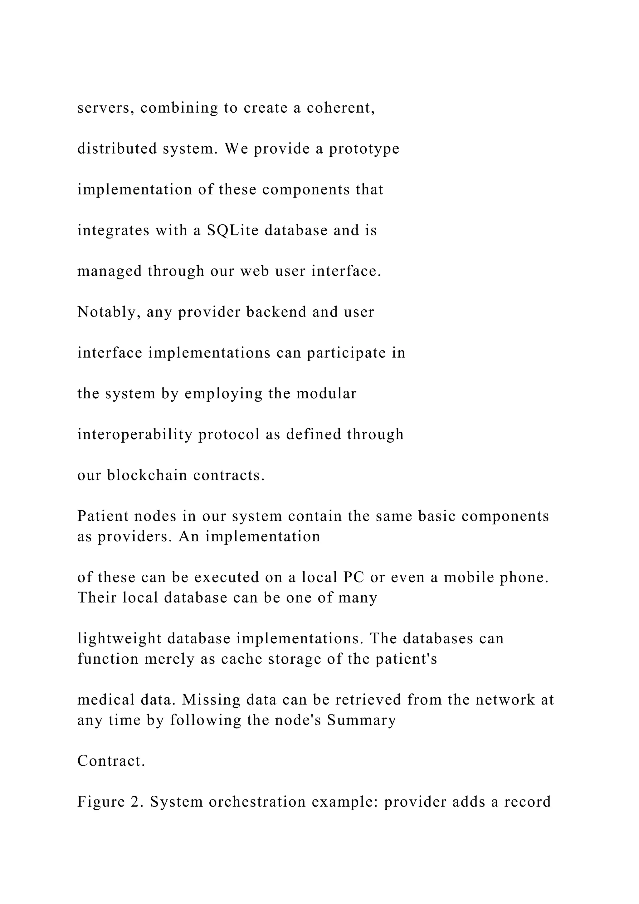 servers, combining to create a coherent,
distributed system. We provide a prototype
implementation of these components that
integrates with a SQLite database and is
managed through our web user interface.
Notably, any provider backend and user
interface implementations can participate in
the system by employing the modular
interoperability protocol as defined through
our blockchain contracts.
Patient nodes in our system contain the same basic components
as providers. An implementation
of these can be executed on a local PC or even a mobile phone.
Their local database can be one of many
lightweight database implementations. The databases can
function merely as cache storage of the patient's
medical data. Missing data can be retrieved from the network at
any time by following the node's Summary
Contract.
Figure 2. System orchestration example: provider adds a record
 