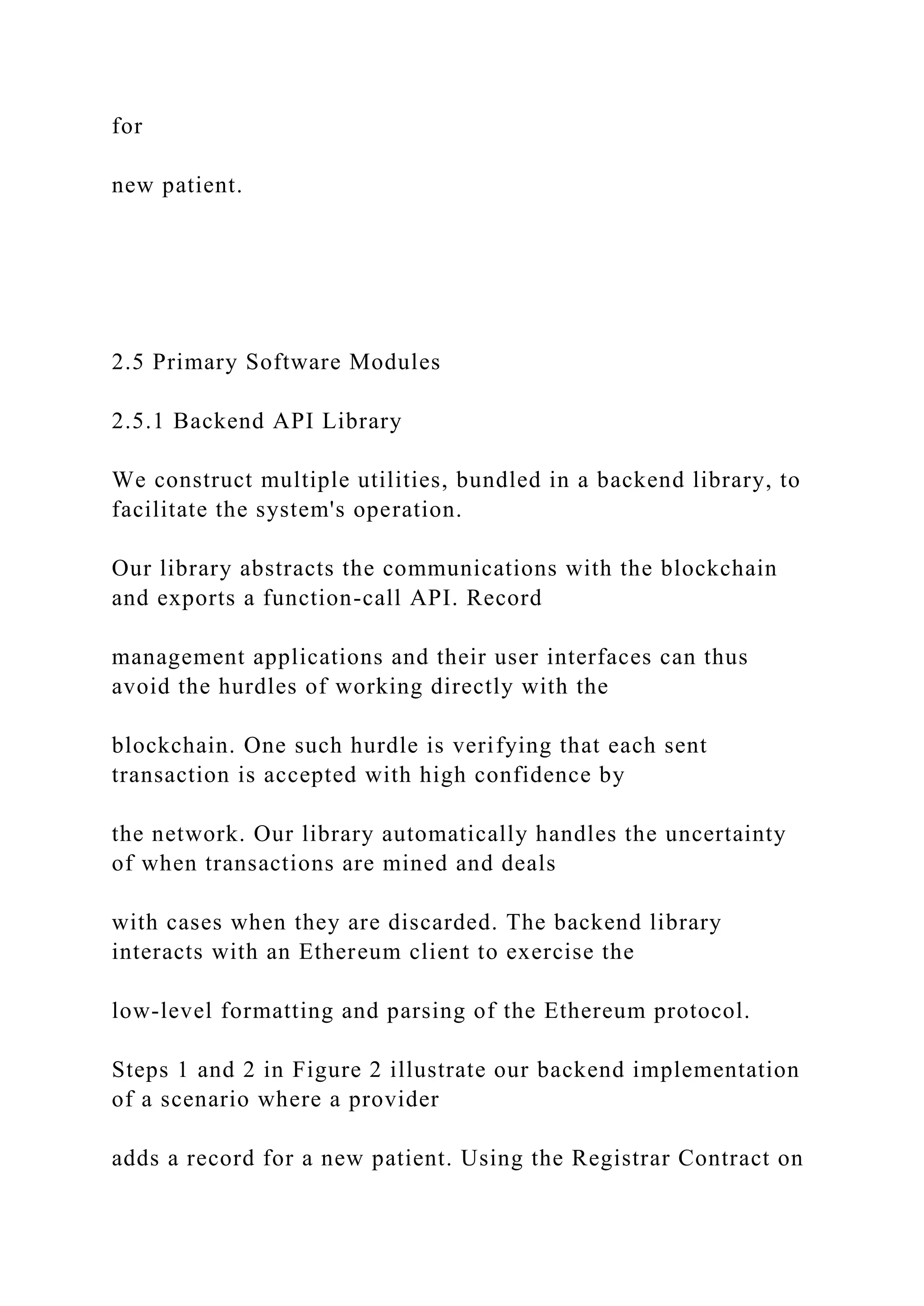 for
new patient.
2.5 Primary Software Modules
2.5.1 Backend API Library
We construct multiple utilities, bundled in a backend library, to
facilitate the system's operation.
Our library abstracts the communications with the blockchain
and exports a function-call API. Record
management applications and their user interfaces can thus
avoid the hurdles of working directly with the
blockchain. One such hurdle is verifying that each sent
transaction is accepted with high confidence by
the network. Our library automatically handles the uncertainty
of when transactions are mined and deals
with cases when they are discarded. The backend library
interacts with an Ethereum client to exercise the
low-level formatting and parsing of the Ethereum protocol.
Steps 1 and 2 in Figure 2 illustrate our backend implementation
of a scenario where a provider
adds a record for a new patient. Using the Registrar Contract on
 