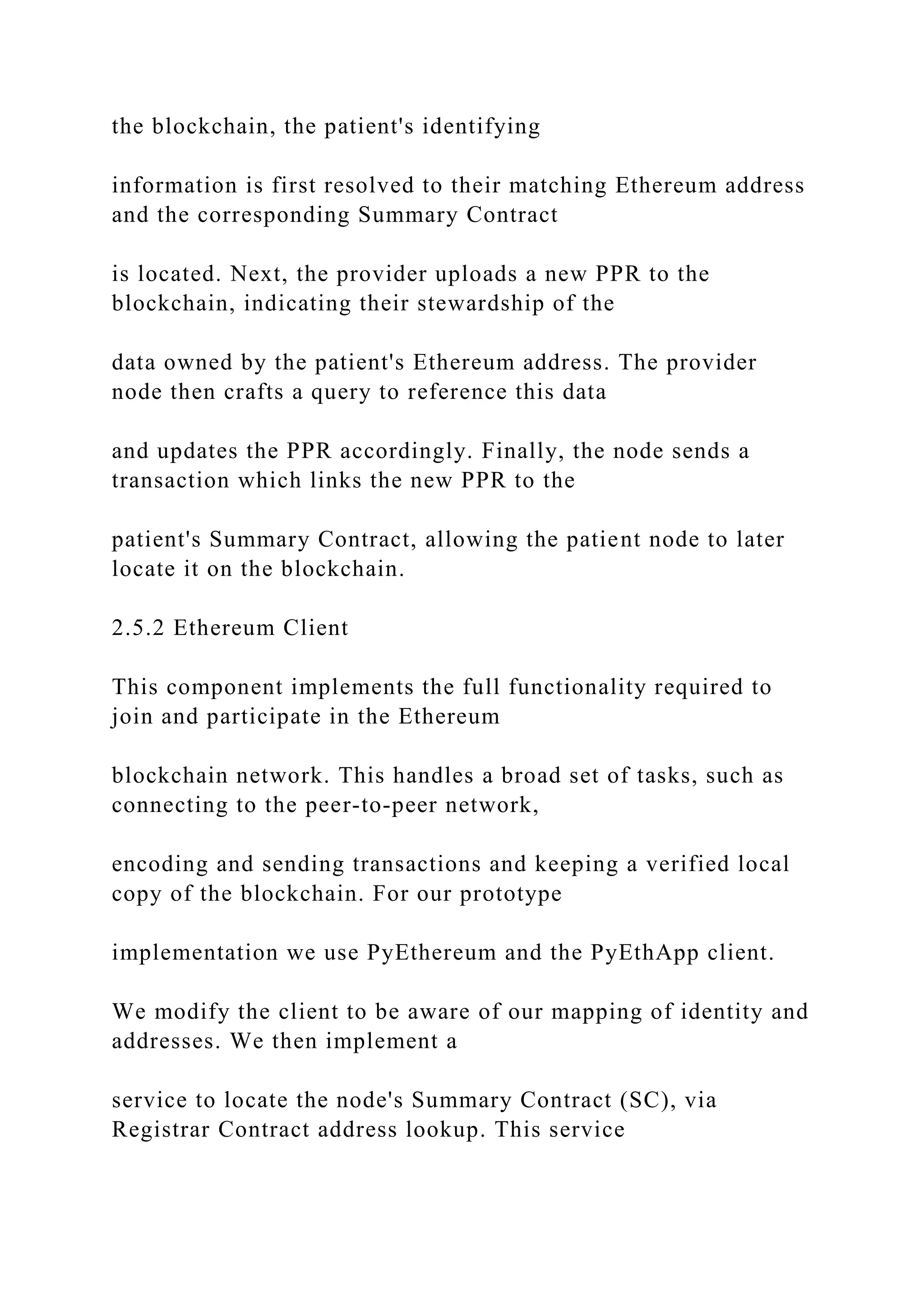 the blockchain, the patient's identifying
information is first resolved to their matching Ethereum address
and the corresponding Summary Contract
is located. Next, the provider uploads a new PPR to the
blockchain, indicating their stewardship of the
data owned by the patient's Ethereum address. The provider
node then crafts a query to reference this data
and updates the PPR accordingly. Finally, the node sends a
transaction which links the new PPR to the
patient's Summary Contract, allowing the patient node to later
locate it on the blockchain.
2.5.2 Ethereum Client
This component implements the full functionality required to
join and participate in the Ethereum
blockchain network. This handles a broad set of tasks, such as
connecting to the peer-to-peer network,
encoding and sending transactions and keeping a verified local
copy of the blockchain. For our prototype
implementation we use PyEthereum and the PyEthApp client.
We modify the client to be aware of our mapping of identity and
addresses. We then implement a
service to locate the node's Summary Contract (SC), via
Registrar Contract address lookup. This service
 
