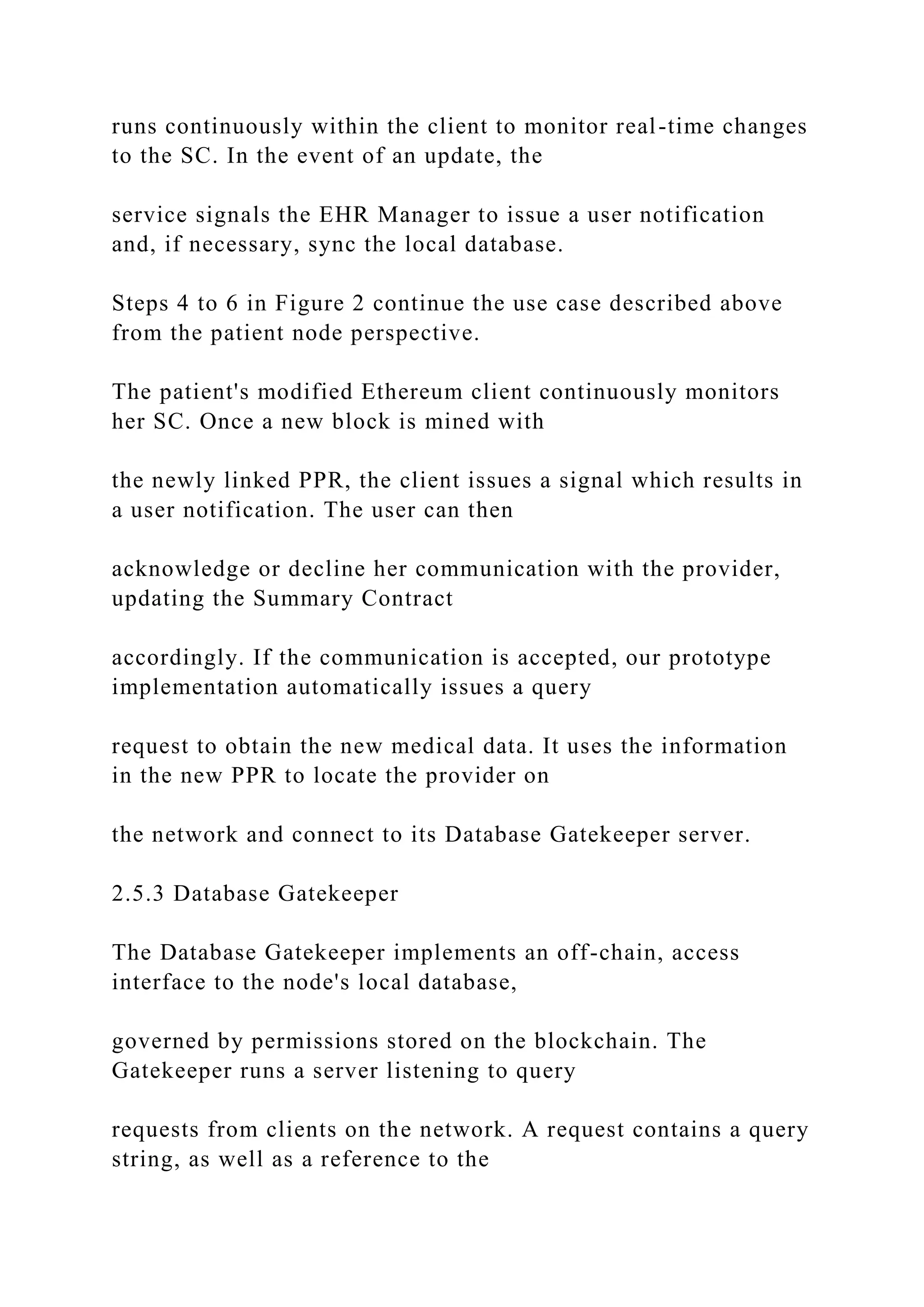 runs continuously within the client to monitor real-time changes
to the SC. In the event of an update, the
service signals the EHR Manager to issue a user notification
and, if necessary, sync the local database.
Steps 4 to 6 in Figure 2 continue the use case described above
from the patient node perspective.
The patient's modified Ethereum client continuously monitors
her SC. Once a new block is mined with
the newly linked PPR, the client issues a signal which results in
a user notification. The user can then
acknowledge or decline her communication with the provider,
updating the Summary Contract
accordingly. If the communication is accepted, our prototype
implementation automatically issues a query
request to obtain the new medical data. It uses the information
in the new PPR to locate the provider on
the network and connect to its Database Gatekeeper server.
2.5.3 Database Gatekeeper
The Database Gatekeeper implements an off-chain, access
interface to the node's local database,
governed by permissions stored on the blockchain. The
Gatekeeper runs a server listening to query
requests from clients on the network. A request contains a query
string, as well as a reference to the
 