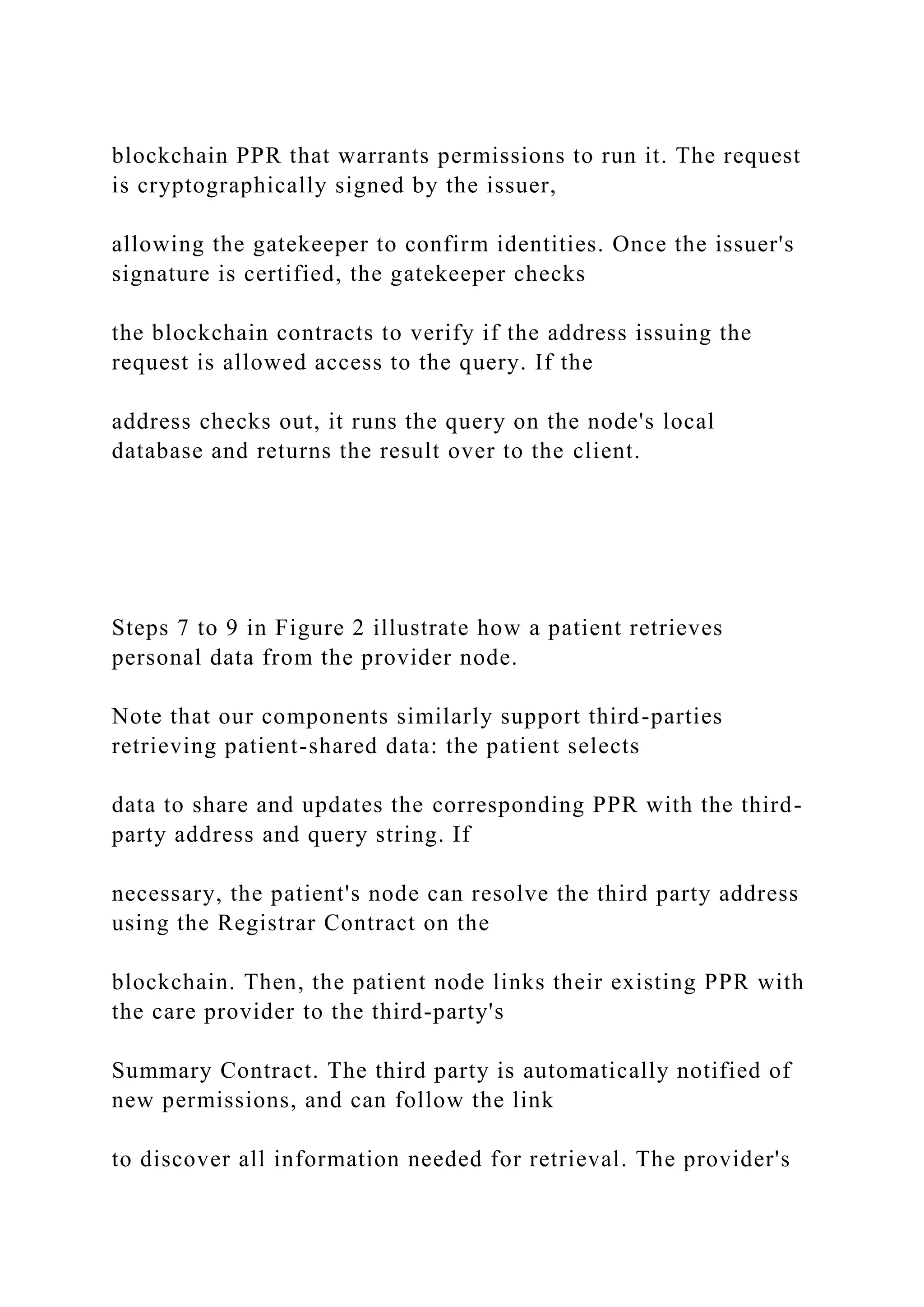 blockchain PPR that warrants permissions to run it. The request
is cryptographically signed by the issuer,
allowing the gatekeeper to confirm identities. Once the issuer's
signature is certified, the gatekeeper checks
the blockchain contracts to verify if the address issuing the
request is allowed access to the query. If the
address checks out, it runs the query on the node's local
database and returns the result over to the client.
Steps 7 to 9 in Figure 2 illustrate how a patient retrieves
personal data from the provider node.
Note that our components similarly support third-parties
retrieving patient-shared data: the patient selects
data to share and updates the corresponding PPR with the third-
party address and query string. If
necessary, the patient's node can resolve the third party address
using the Registrar Contract on the
blockchain. Then, the patient node links their existing PPR with
the care provider to the third-party's
Summary Contract. The third party is automatically notified of
new permissions, and can follow the link
to discover all information needed for retrieval. The provider's
 
