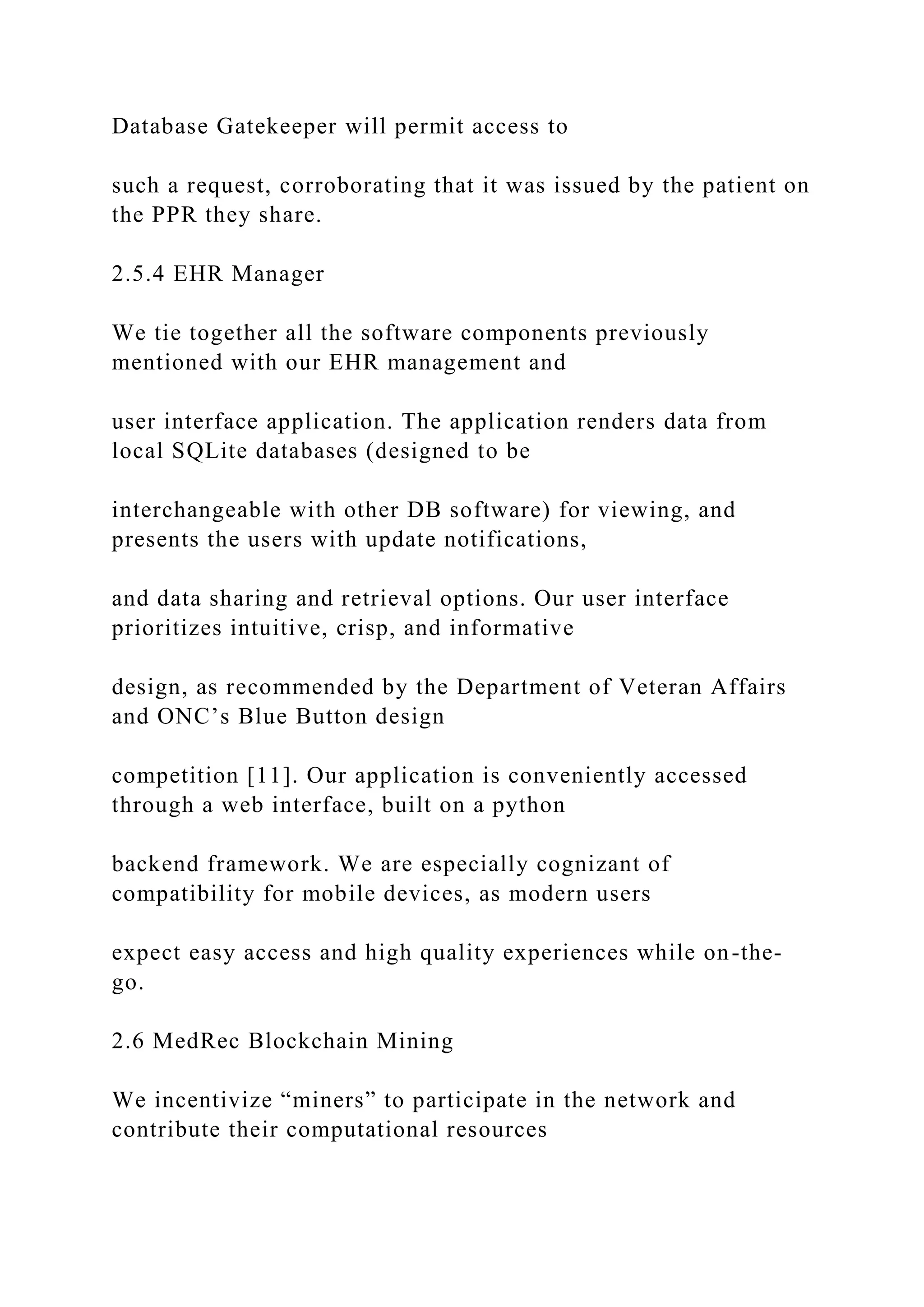 Database Gatekeeper will permit access to
such a request, corroborating that it was issued by the patient on
the PPR they share.
2.5.4 EHR Manager
We tie together all the software components previously
mentioned with our EHR management and
user interface application. The application renders data from
local SQLite databases (designed to be
interchangeable with other DB software) for viewing, and
presents the users with update notifications,
and data sharing and retrieval options. Our user interface
prioritizes intuitive, crisp, and informative
design, as recommended by the Department of Veteran Affairs
and ONC’s Blue Button design
competition [11]. Our application is conveniently accessed
through a web interface, built on a python
backend framework. We are especially cognizant of
compatibility for mobile devices, as modern users
expect easy access and high quality experiences while on-the-
go.
2.6 MedRec Blockchain Mining
We incentivize “miners” to participate in the network and
contribute their computational resources
 