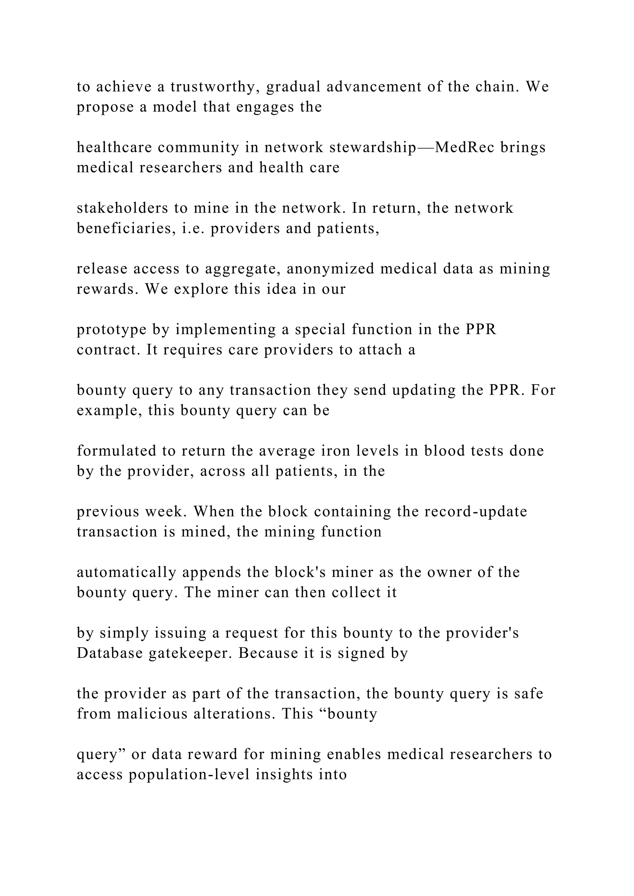 to achieve a trustworthy, gradual advancement of the chain. We
propose a model that engages the
healthcare community in network stewardship—MedRec brings
medical researchers and health care
stakeholders to mine in the network. In return, the network
beneficiaries, i.e. providers and patients,
release access to aggregate, anonymized medical data as mining
rewards. We explore this idea in our
prototype by implementing a special function in the PPR
contract. It requires care providers to attach a
bounty query to any transaction they send updating the PPR. For
example, this bounty query can be
formulated to return the average iron levels in blood tests done
by the provider, across all patients, in the
previous week. When the block containing the record-update
transaction is mined, the mining function
automatically appends the block's miner as the owner of the
bounty query. The miner can then collect it
by simply issuing a request for this bounty to the provider's
Database gatekeeper. Because it is signed by
the provider as part of the transaction, the bounty query is safe
from malicious alterations. This “bounty
query” or data reward for mining enables medical researchers to
access population-level insights into
 