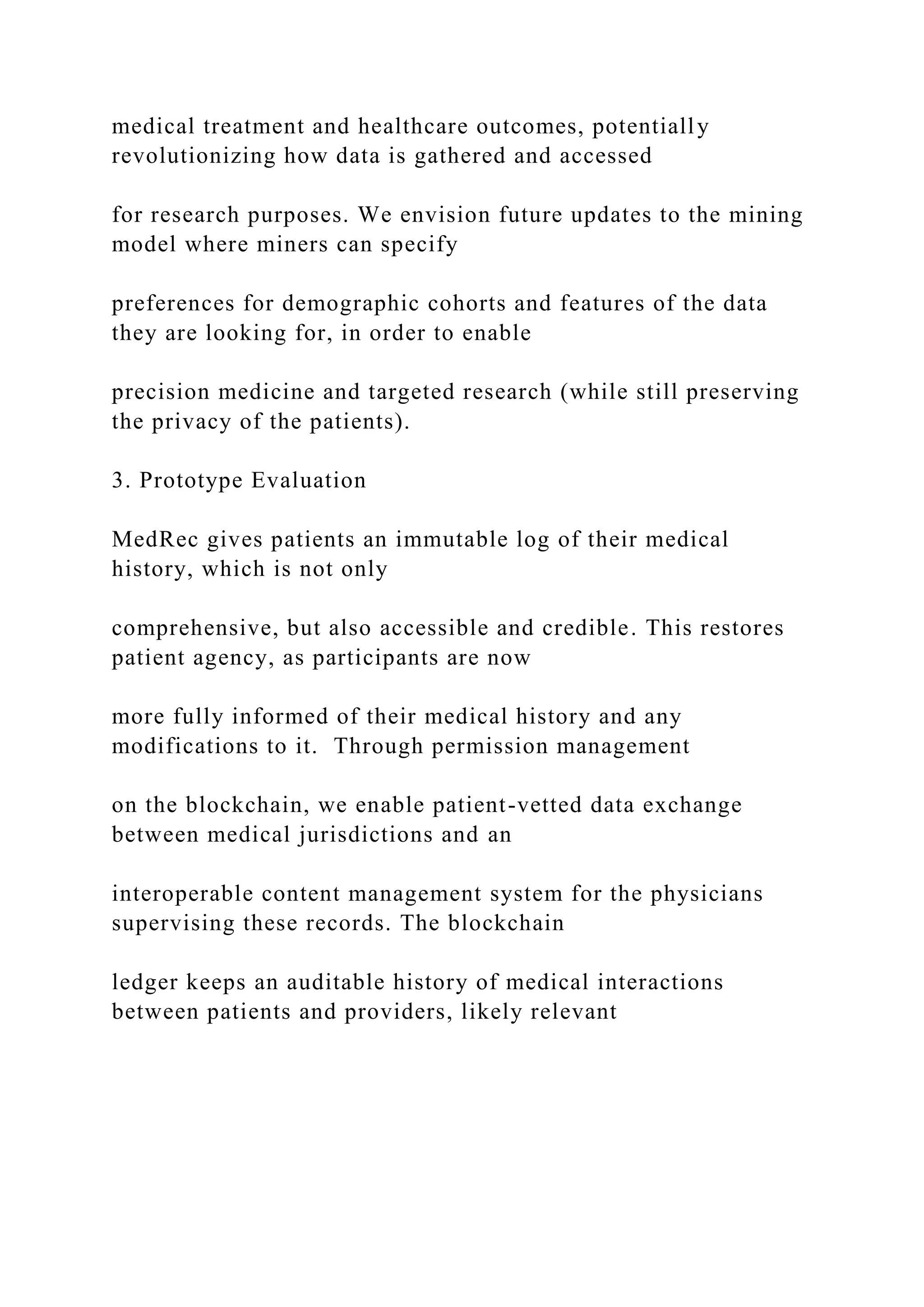 medical treatment and healthcare outcomes, potentially
revolutionizing how data is gathered and accessed
for research purposes. We envision future updates to the mining
model where miners can specify
preferences for demographic cohorts and features of the data
they are looking for, in order to enable
precision medicine and targeted research (while still preserving
the privacy of the patients).
3. Prototype Evaluation
MedRec gives patients an immutable log of their medical
history, which is not only
comprehensive, but also accessible and credible. This restores
patient agency, as participants are now
more fully informed of their medical history and any
modifications to it. Through permission management
on the blockchain, we enable patient-vetted data exchange
between medical jurisdictions and an
interoperable content management system for the physicians
supervising these records. The blockchain
ledger keeps an auditable history of medical interactions
between patients and providers, likely relevant
 