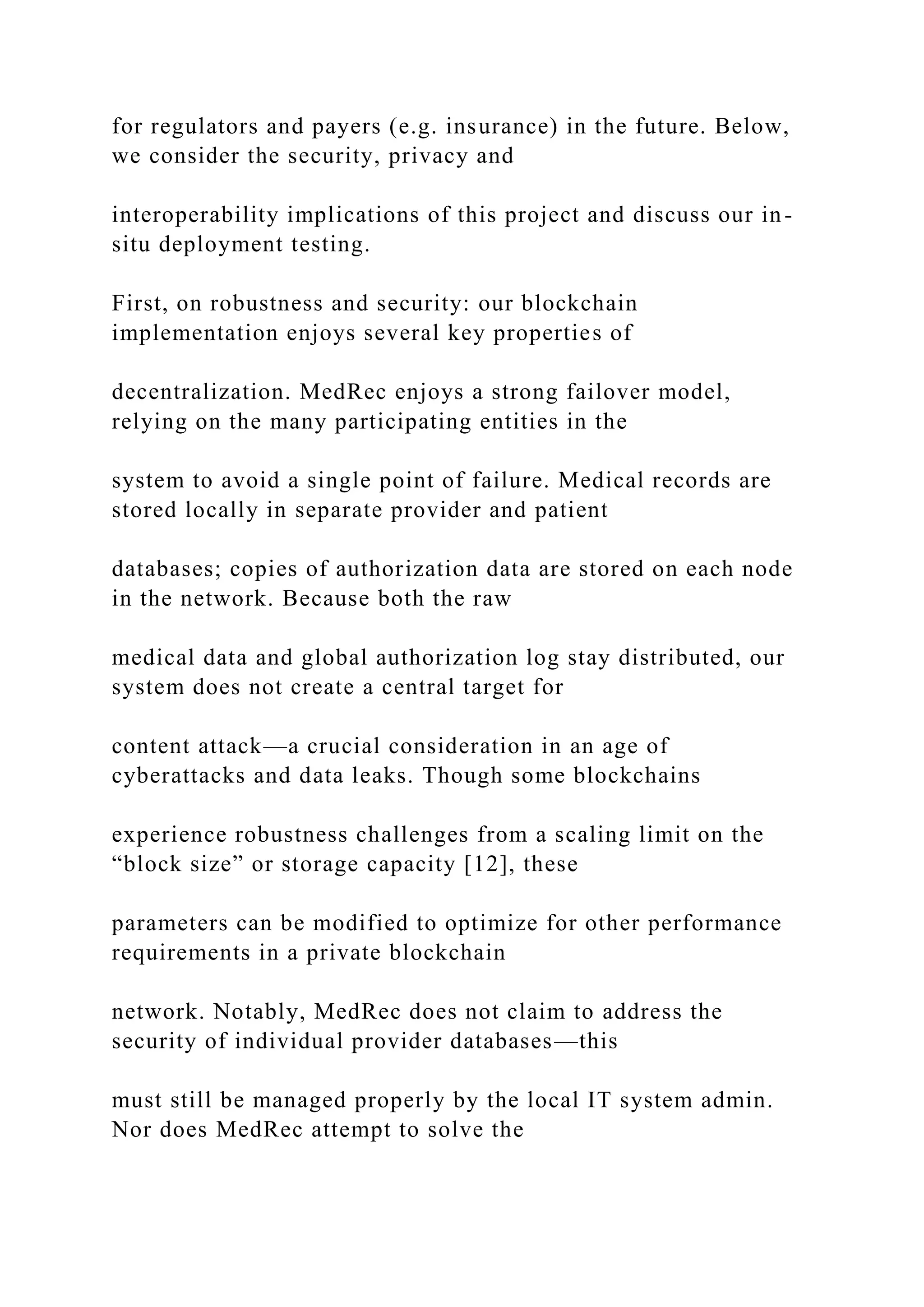 for regulators and payers (e.g. insurance) in the future. Below,
we consider the security, privacy and
interoperability implications of this project and discuss our in-
situ deployment testing.
First, on robustness and security: our blockchain
implementation enjoys several key properties of
decentralization. MedRec enjoys a strong failover model,
relying on the many participating entities in the
system to avoid a single point of failure. Medical records are
stored locally in separate provider and patient
databases; copies of authorization data are stored on each node
in the network. Because both the raw
medical data and global authorization log stay distributed, our
system does not create a central target for
content attack—a crucial consideration in an age of
cyberattacks and data leaks. Though some blockchains
experience robustness challenges from a scaling limit on the
“block size” or storage capacity [12], these
parameters can be modified to optimize for other performance
requirements in a private blockchain
network. Notably, MedRec does not claim to address the
security of individual provider databases—this
must still be managed properly by the local IT system admin.
Nor does MedRec attempt to solve the
 