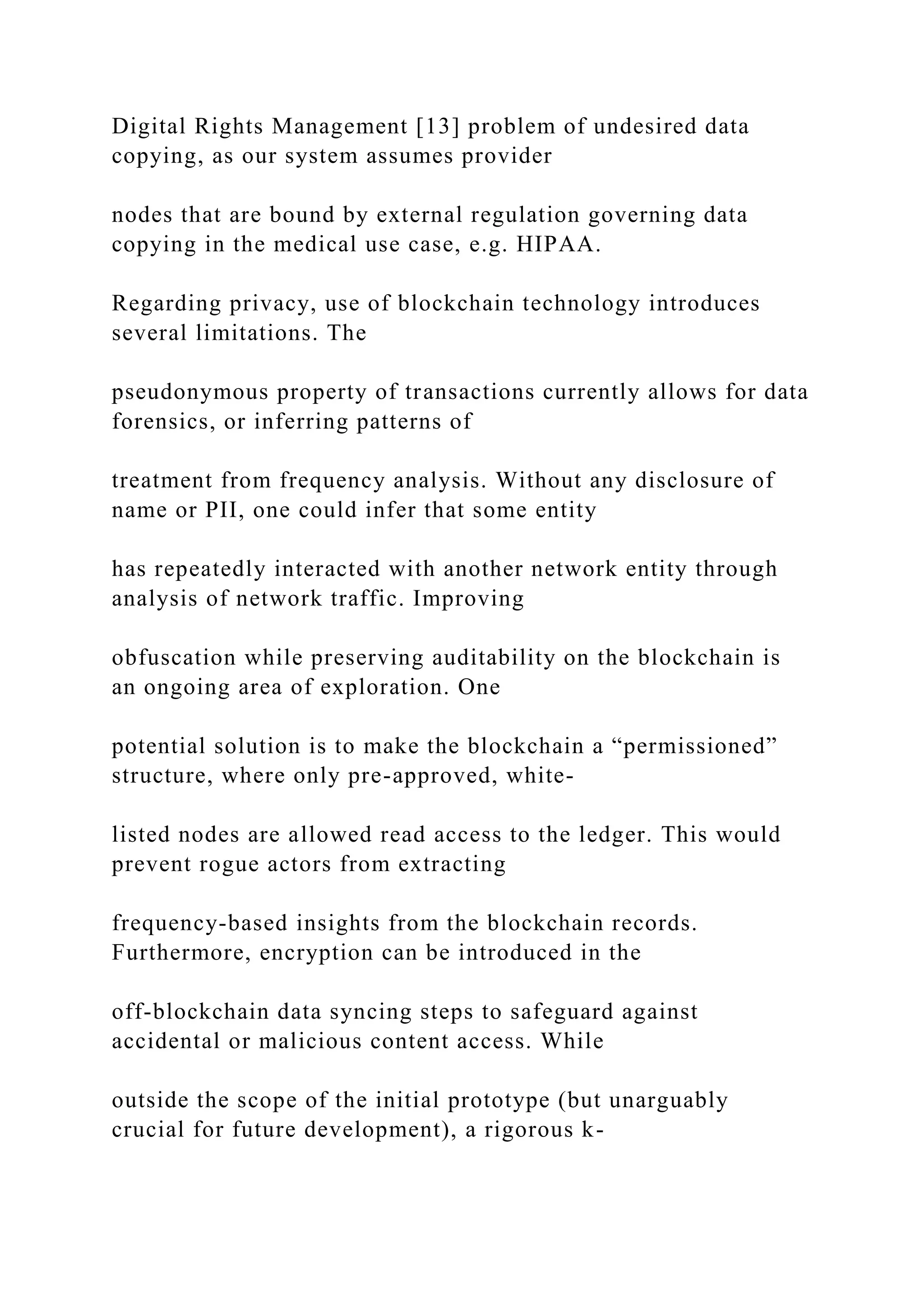 Digital Rights Management [13] problem of undesired data
copying, as our system assumes provider
nodes that are bound by external regulation governing data
copying in the medical use case, e.g. HIPAA.
Regarding privacy, use of blockchain technology introduces
several limitations. The
pseudonymous property of transactions currently allows for data
forensics, or inferring patterns of
treatment from frequency analysis. Without any disclosure of
name or PII, one could infer that some entity
has repeatedly interacted with another network entity through
analysis of network traffic. Improving
obfuscation while preserving auditability on the blockchain is
an ongoing area of exploration. One
potential solution is to make the blockchain a “permissioned”
structure, where only pre-approved, white-
listed nodes are allowed read access to the ledger. This would
prevent rogue actors from extracting
frequency-based insights from the blockchain records.
Furthermore, encryption can be introduced in the
off-blockchain data syncing steps to safeguard against
accidental or malicious content access. While
outside the scope of the initial prototype (but unarguably
crucial for future development), a rigorous k-
 