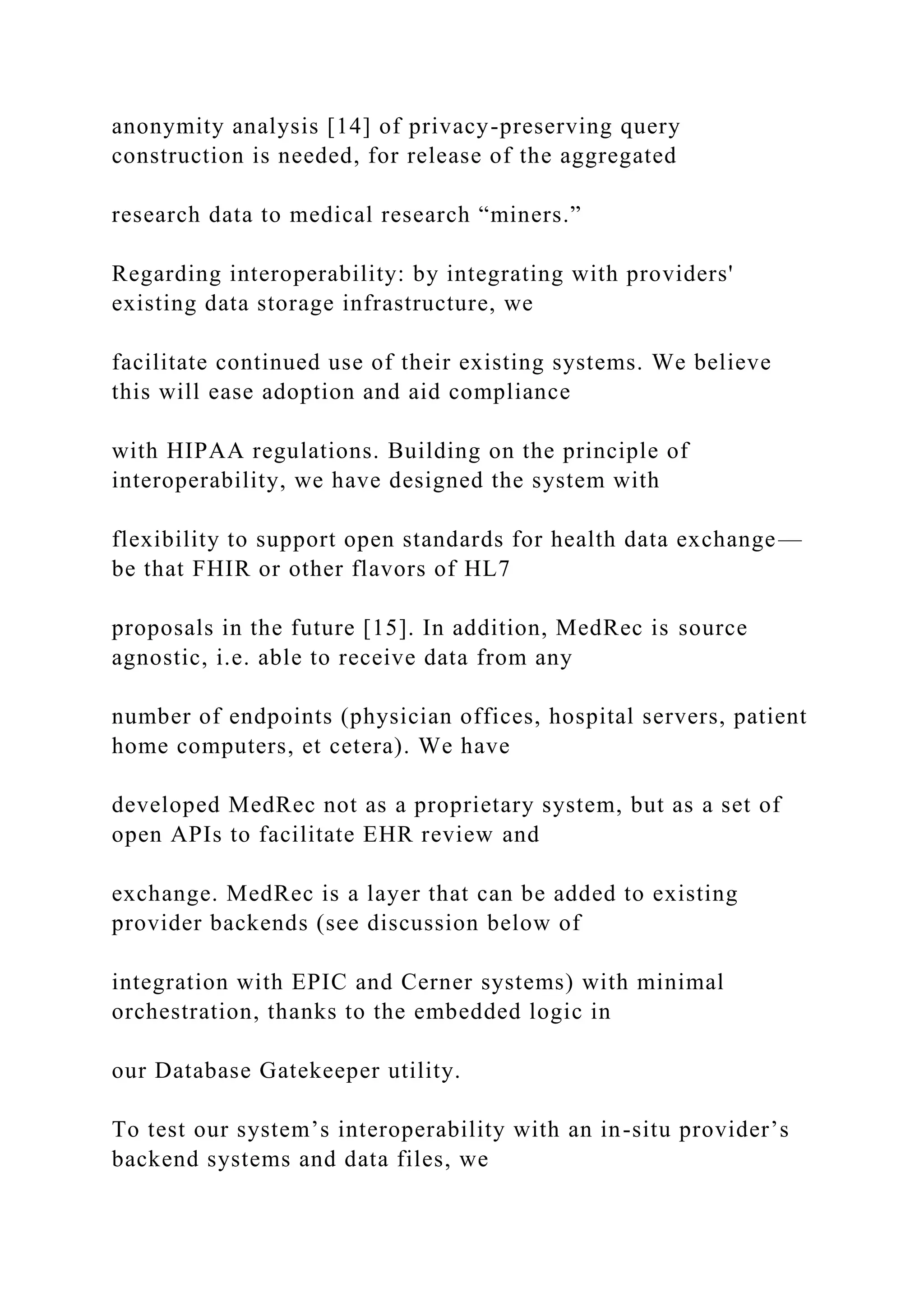 anonymity analysis [14] of privacy-preserving query
construction is needed, for release of the aggregated
research data to medical research “miners.”
Regarding interoperability: by integrating with providers'
existing data storage infrastructure, we
facilitate continued use of their existing systems. We believe
this will ease adoption and aid compliance
with HIPAA regulations. Building on the principle of
interoperability, we have designed the system with
flexibility to support open standards for health data exchange—
be that FHIR or other flavors of HL7
proposals in the future [15]. In addition, MedRec is source
agnostic, i.e. able to receive data from any
number of endpoints (physician offices, hospital servers, patient
home computers, et cetera). We have
developed MedRec not as a proprietary system, but as a set of
open APIs to facilitate EHR review and
exchange. MedRec is a layer that can be added to existing
provider backends (see discussion below of
integration with EPIC and Cerner systems) with minimal
orchestration, thanks to the embedded logic in
our Database Gatekeeper utility.
To test our system’s interoperability with an in-situ provider’s
backend systems and data files, we
 