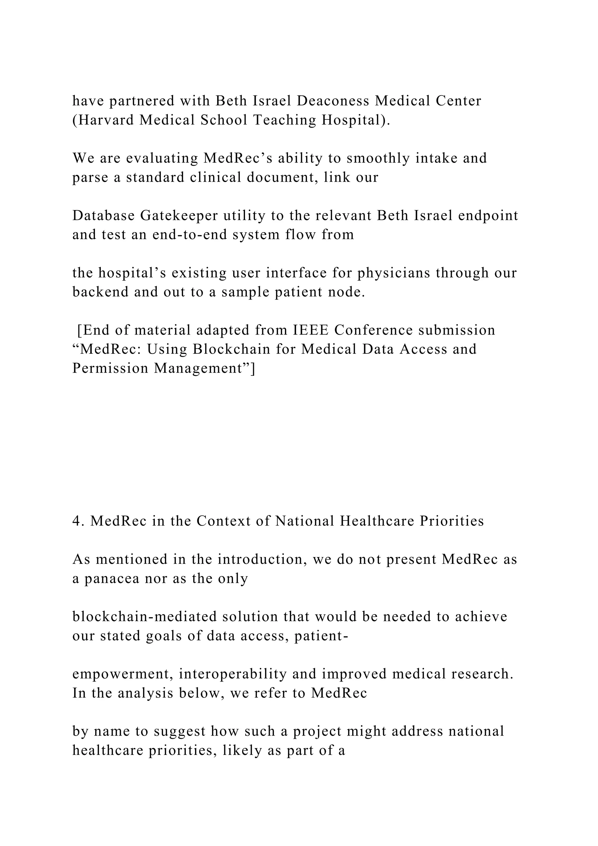 have partnered with Beth Israel Deaconess Medical Center
(Harvard Medical School Teaching Hospital).
We are evaluating MedRec’s ability to smoothly intake and
parse a standard clinical document, link our
Database Gatekeeper utility to the relevant Beth Israel endpoint
and test an end-to-end system flow from
the hospital’s existing user interface for physicians through our
backend and out to a sample patient node.
[End of material adapted from IEEE Conference submission
“MedRec: Using Blockchain for Medical Data Access and
Permission Management”]
4. MedRec in the Context of National Healthcare Priorities
As mentioned in the introduction, we do not present MedRec as
a panacea nor as the only
blockchain-mediated solution that would be needed to achieve
our stated goals of data access, patient-
empowerment, interoperability and improved medical research.
In the analysis below, we refer to MedRec
by name to suggest how such a project might address national
healthcare priorities, likely as part of a
 