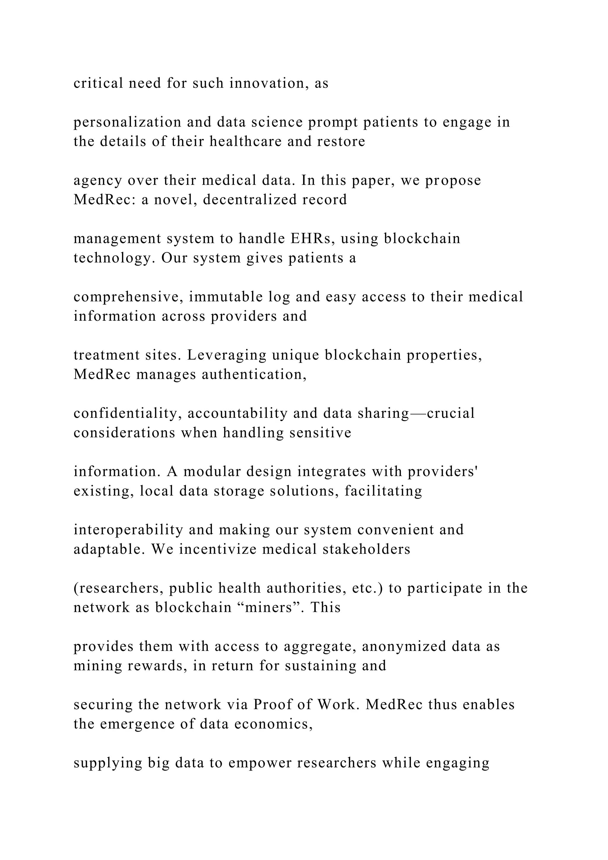 critical need for such innovation, as
personalization and data science prompt patients to engage in
the details of their healthcare and restore
agency over their medical data. In this paper, we propose
MedRec: a novel, decentralized record
management system to handle EHRs, using blockchain
technology. Our system gives patients a
comprehensive, immutable log and easy access to their medical
information across providers and
treatment sites. Leveraging unique blockchain properties,
MedRec manages authentication,
confidentiality, accountability and data sharing—crucial
considerations when handling sensitive
information. A modular design integrates with providers'
existing, local data storage solutions, facilitating
interoperability and making our system convenient and
adaptable. We incentivize medical stakeholders
(researchers, public health authorities, etc.) to participate in the
network as blockchain “miners”. This
provides them with access to aggregate, anonymized data as
mining rewards, in return for sustaining and
securing the network via Proof of Work. MedRec thus enables
the emergence of data economics,
supplying big data to empower researchers while engaging
 