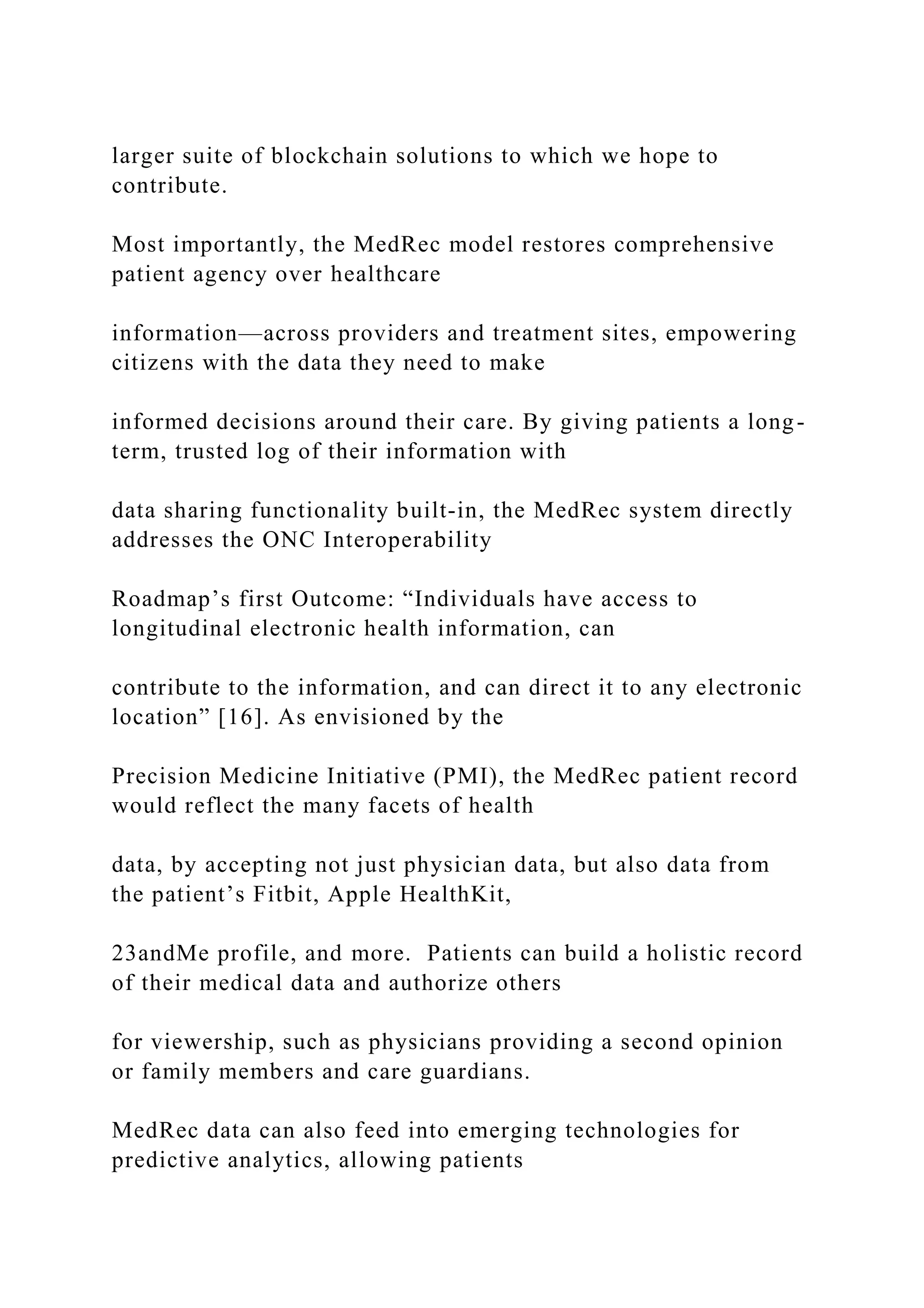 larger suite of blockchain solutions to which we hope to
contribute.
Most importantly, the MedRec model restores comprehensive
patient agency over healthcare
information—across providers and treatment sites, empowering
citizens with the data they need to make
informed decisions around their care. By giving patients a long-
term, trusted log of their information with
data sharing functionality built-in, the MedRec system directly
addresses the ONC Interoperability
Roadmap’s first Outcome: “Individuals have access to
longitudinal electronic health information, can
contribute to the information, and can direct it to any electronic
location” [16]. As envisioned by the
Precision Medicine Initiative (PMI), the MedRec patient record
would reflect the many facets of health
data, by accepting not just physician data, but also data from
the patient’s Fitbit, Apple HealthKit,
23andMe profile, and more. Patients can build a holistic record
of their medical data and authorize others
for viewership, such as physicians providing a second opinion
or family members and care guardians.
MedRec data can also feed into emerging technologies for
predictive analytics, allowing patients
 