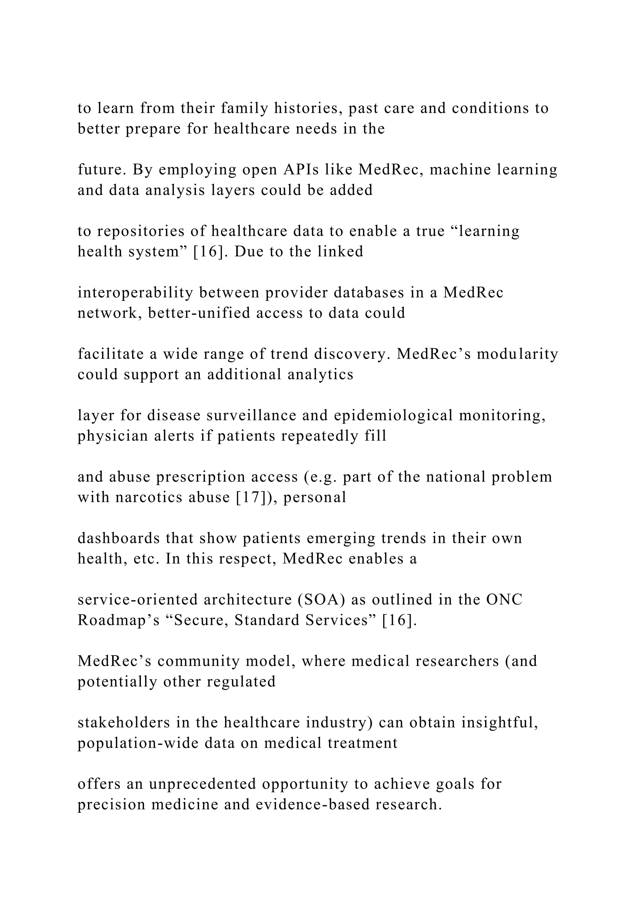 to learn from their family histories, past care and conditions to
better prepare for healthcare needs in the
future. By employing open APIs like MedRec, machine learning
and data analysis layers could be added
to repositories of healthcare data to enable a true “learning
health system” [16]. Due to the linked
interoperability between provider databases in a MedRec
network, better-unified access to data could
facilitate a wide range of trend discovery. MedRec’s modularity
could support an additional analytics
layer for disease surveillance and epidemiological monitoring,
physician alerts if patients repeatedly fill
and abuse prescription access (e.g. part of the national problem
with narcotics abuse [17]), personal
dashboards that show patients emerging trends in their own
health, etc. In this respect, MedRec enables a
service-oriented architecture (SOA) as outlined in the ONC
Roadmap’s “Secure, Standard Services” [16].
MedRec’s community model, where medical researchers (and
potentially other regulated
stakeholders in the healthcare industry) can obtain insightful,
population-wide data on medical treatment
offers an unprecedented opportunity to achieve goals for
precision medicine and evidence-based research.
 