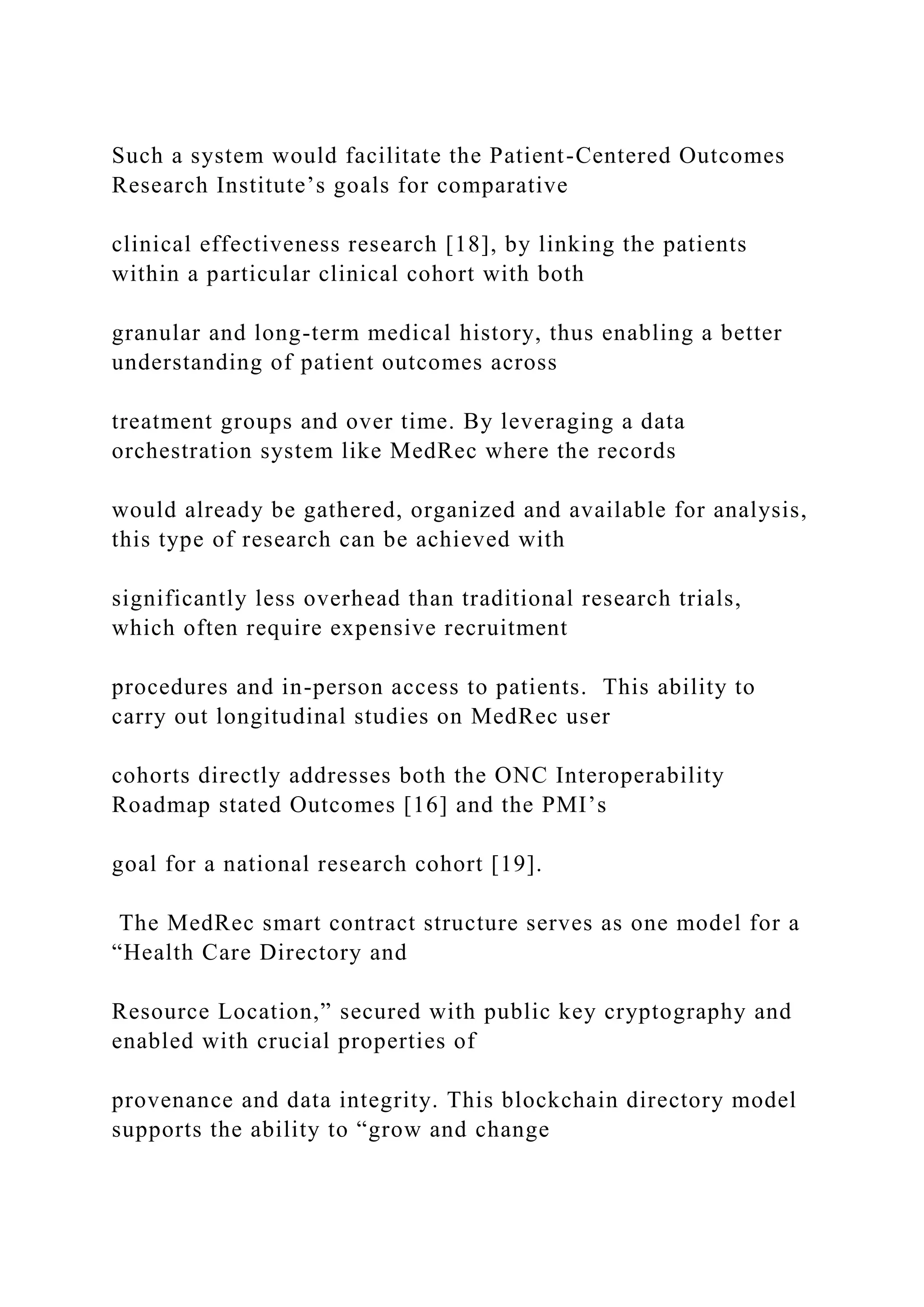 Such a system would facilitate the Patient-Centered Outcomes
Research Institute’s goals for comparative
clinical effectiveness research [18], by linking the patients
within a particular clinical cohort with both
granular and long-term medical history, thus enabling a better
understanding of patient outcomes across
treatment groups and over time. By leveraging a data
orchestration system like MedRec where the records
would already be gathered, organized and available for analysis,
this type of research can be achieved with
significantly less overhead than traditional research trials,
which often require expensive recruitment
procedures and in-person access to patients. This ability to
carry out longitudinal studies on MedRec user
cohorts directly addresses both the ONC Interoperability
Roadmap stated Outcomes [16] and the PMI’s
goal for a national research cohort [19].
The MedRec smart contract structure serves as one model for a
“Health Care Directory and
Resource Location,” secured with public key cryptography and
enabled with crucial properties of
provenance and data integrity. This blockchain directory model
supports the ability to “grow and change
 