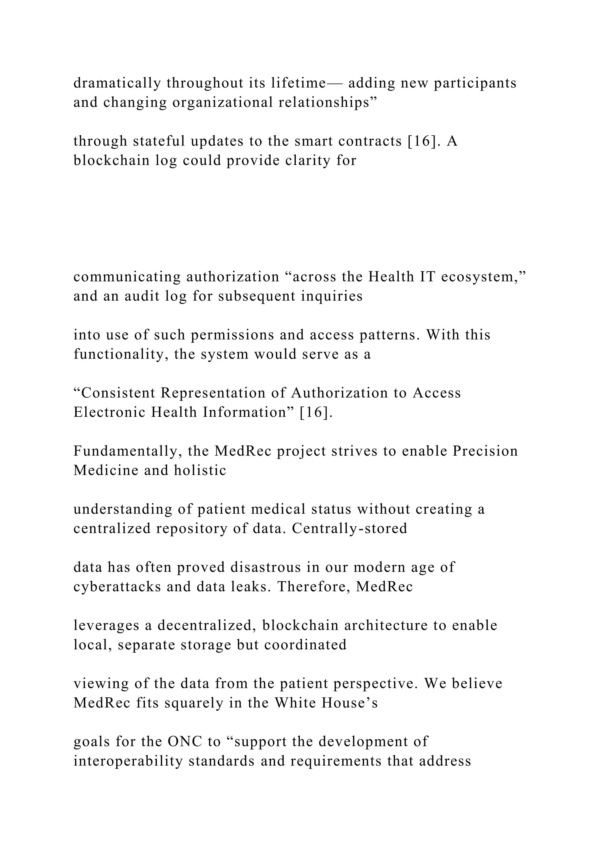 dramatically throughout its lifetime— adding new participants
and changing organizational relationships”
through stateful updates to the smart contracts [16]. A
blockchain log could provide clarity for
communicating authorization “across the Health IT ecosystem,”
and an audit log for subsequent inquiries
into use of such permissions and access patterns. With this
functionality, the system would serve as a
“Consistent Representation of Authorization to Access
Electronic Health Information” [16].
Fundamentally, the MedRec project strives to enable Precision
Medicine and holistic
understanding of patient medical status without creating a
centralized repository of data. Centrally-stored
data has often proved disastrous in our modern age of
cyberattacks and data leaks. Therefore, MedRec
leverages a decentralized, blockchain architecture to enable
local, separate storage but coordinated
viewing of the data from the patient perspective. We believe
MedRec fits squarely in the White House’s
goals for the ONC to “support the development of
interoperability standards and requirements that address
 