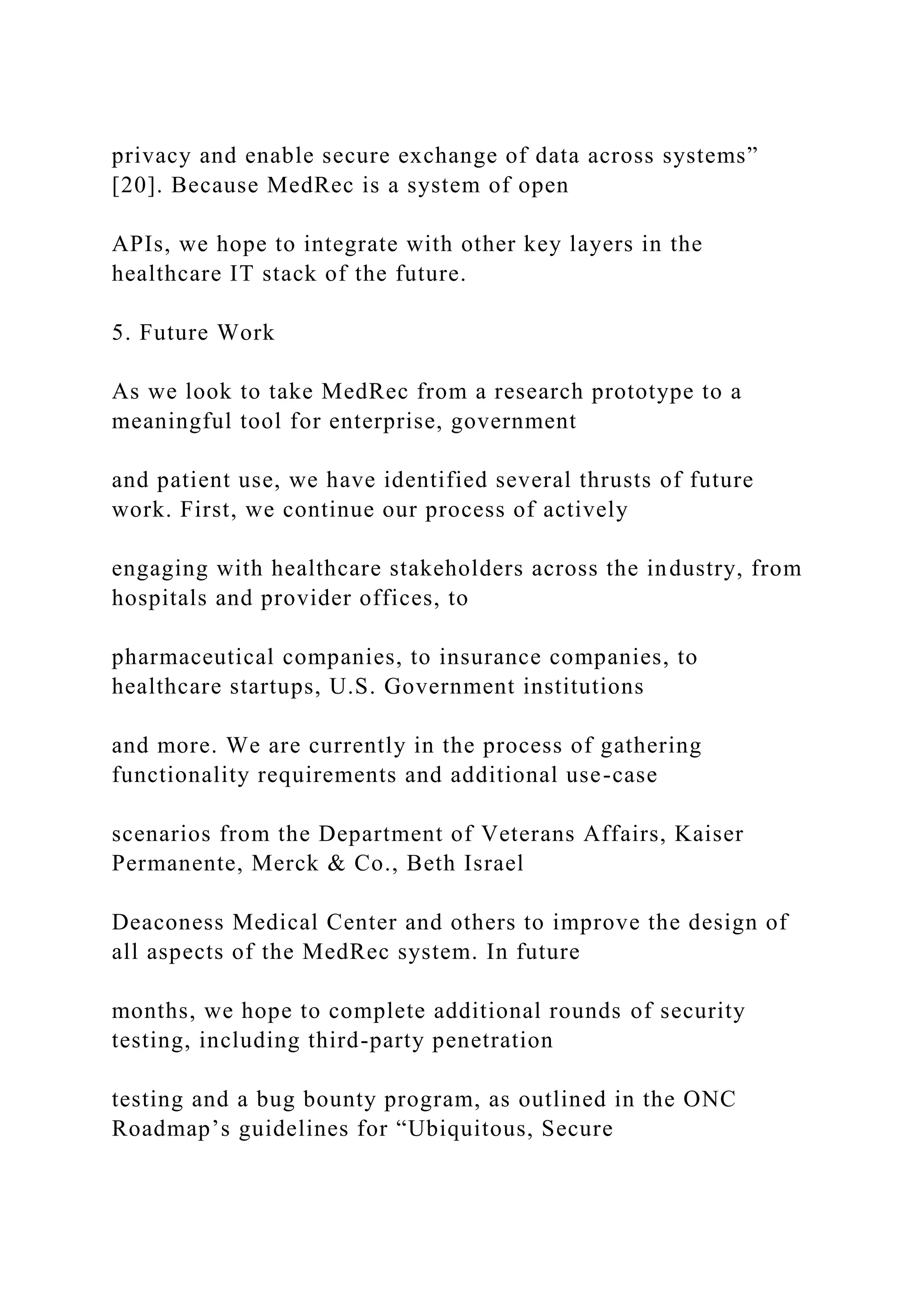 privacy and enable secure exchange of data across systems”
[20]. Because MedRec is a system of open
APIs, we hope to integrate with other key layers in the
healthcare IT stack of the future.
5. Future Work
As we look to take MedRec from a research prototype to a
meaningful tool for enterprise, government
and patient use, we have identified several thrusts of future
work. First, we continue our process of actively
engaging with healthcare stakeholders across the industry, from
hospitals and provider offices, to
pharmaceutical companies, to insurance companies, to
healthcare startups, U.S. Government institutions
and more. We are currently in the process of gathering
functionality requirements and additional use-case
scenarios from the Department of Veterans Affairs, Kaiser
Permanente, Merck & Co., Beth Israel
Deaconess Medical Center and others to improve the design of
all aspects of the MedRec system. In future
months, we hope to complete additional rounds of security
testing, including third-party penetration
testing and a bug bounty program, as outlined in the ONC
Roadmap’s guidelines for “Ubiquitous, Secure
 