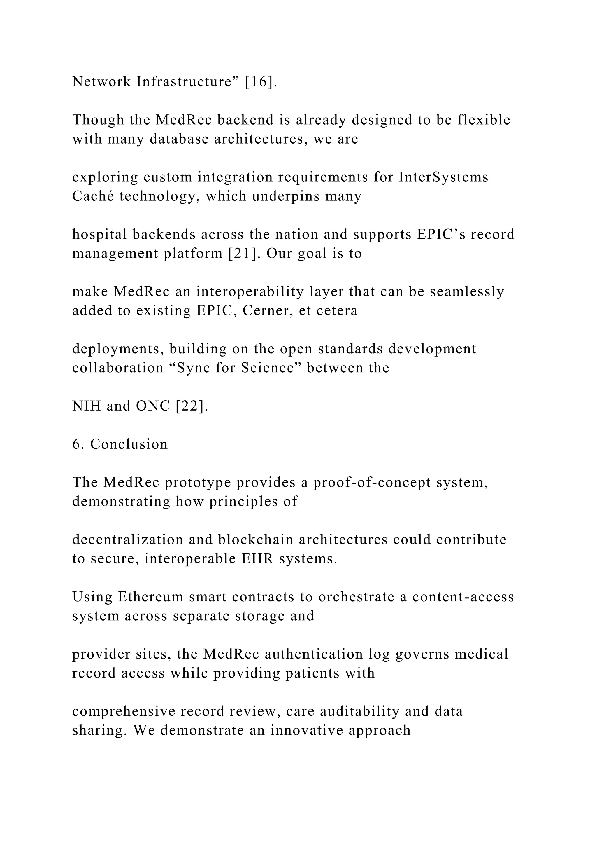 Network Infrastructure” [16].
Though the MedRec backend is already designed to be flexible
with many database architectures, we are
exploring custom integration requirements for InterSystems
Caché technology, which underpins many
hospital backends across the nation and supports EPIC’s record
management platform [21]. Our goal is to
make MedRec an interoperability layer that can be seamlessly
added to existing EPIC, Cerner, et cetera
deployments, building on the open standards development
collaboration “Sync for Science” between the
NIH and ONC [22].
6. Conclusion
The MedRec prototype provides a proof-of-concept system,
demonstrating how principles of
decentralization and blockchain architectures could contribute
to secure, interoperable EHR systems.
Using Ethereum smart contracts to orchestrate a content-access
system across separate storage and
provider sites, the MedRec authentication log governs medical
record access while providing patients with
comprehensive record review, care auditability and data
sharing. We demonstrate an innovative approach
 