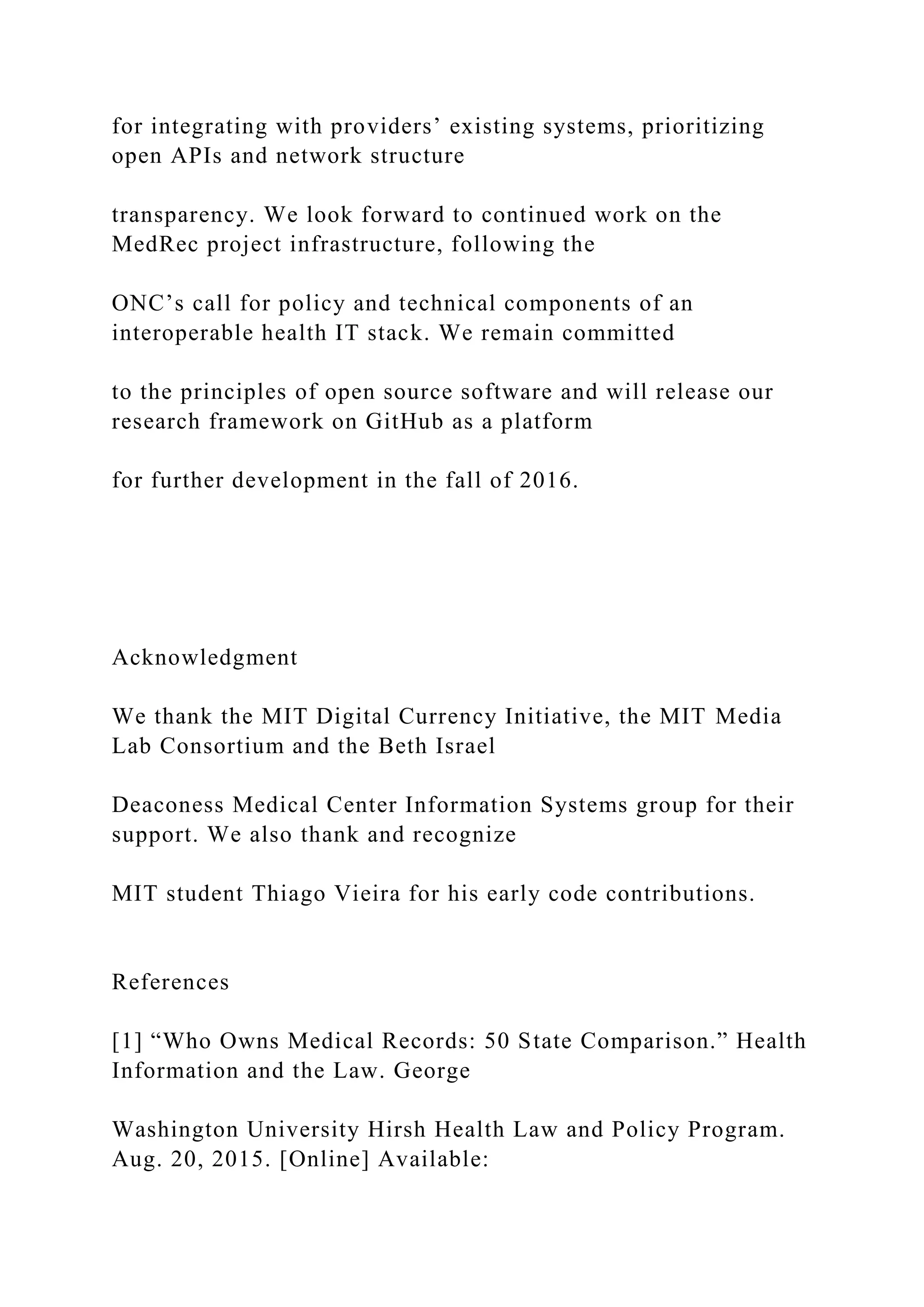 for integrating with providers’ existing systems, prioritizing
open APIs and network structure
transparency. We look forward to continued work on the
MedRec project infrastructure, following the
ONC’s call for policy and technical components of an
interoperable health IT stack. We remain committed
to the principles of open source software and will release our
research framework on GitHub as a platform
for further development in the fall of 2016.
Acknowledgment
We thank the MIT Digital Currency Initiative, the MIT Media
Lab Consortium and the Beth Israel
Deaconess Medical Center Information Systems group for their
support. We also thank and recognize
MIT student Thiago Vieira for his early code contributions.
References
[1] “Who Owns Medical Records: 50 State Comparison.” Health
Information and the Law. George
Washington University Hirsh Health Law and Policy Program.
Aug. 20, 2015. [Online] Available:
 