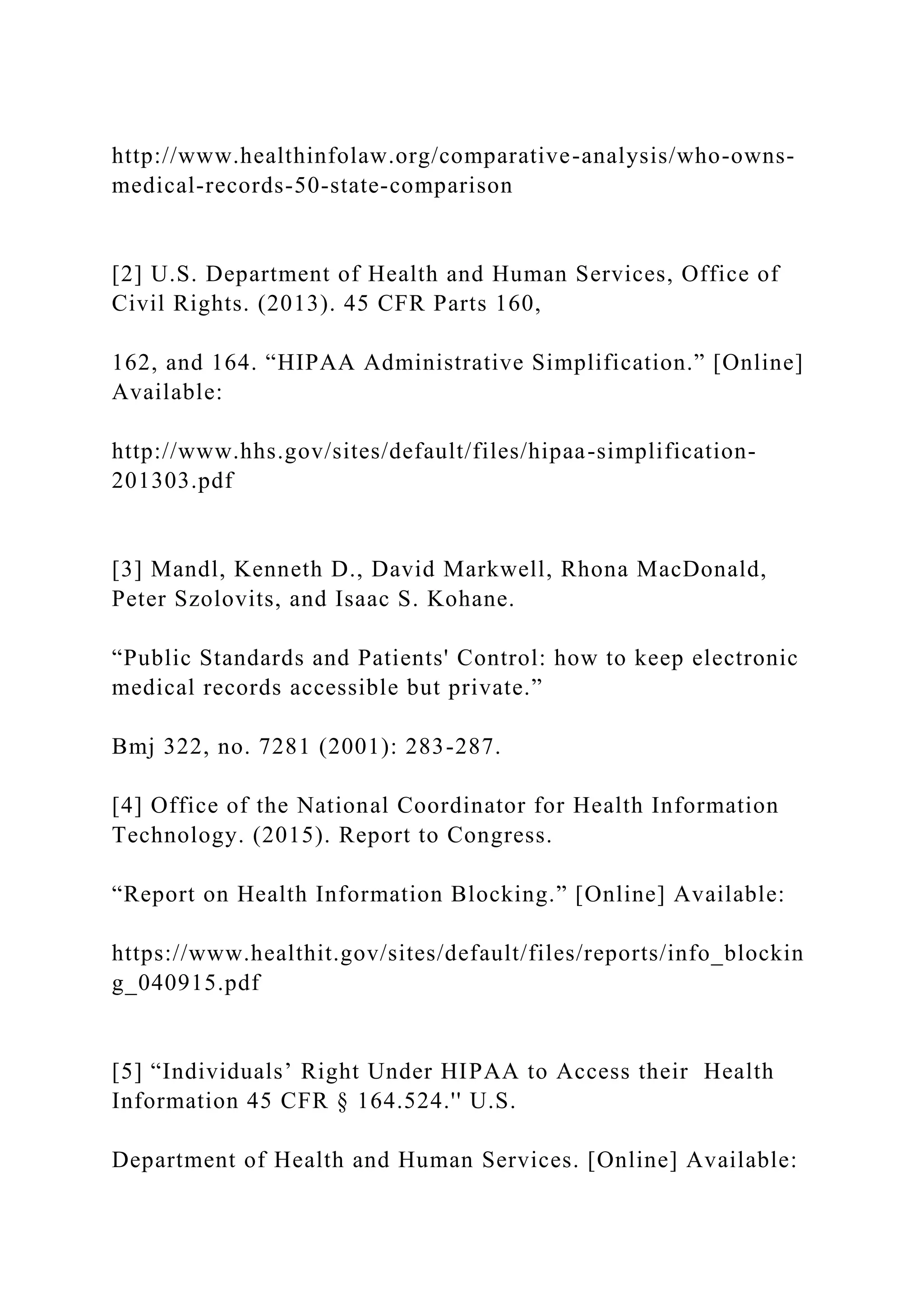 http://www.healthinfolaw.org/comparative-analysis/who-owns-
medical-records-50-state-comparison
[2] U.S. Department of Health and Human Services, Office of
Civil Rights. (2013). 45 CFR Parts 160,
162, and 164. “HIPAA Administrative Simplification.” [Online]
Available:
http://www.hhs.gov/sites/default/files/hipaa-simplification-
201303.pdf
[3] Mandl, Kenneth D., David Markwell, Rhona MacDonald,
Peter Szolovits, and Isaac S. Kohane.
“Public Standards and Patients' Control: how to keep electronic
medical records accessible but private.”
Bmj 322, no. 7281 (2001): 283-287.
[4] Office of the National Coordinator for Health Information
Technology. (2015). Report to Congress.
“Report on Health Information Blocking.” [Online] Available:
https://www.healthit.gov/sites/default/files/reports/info_blockin
g_040915.pdf
[5] “Individuals’ Right Under HIPAA to Access their Health
Information 45 CFR § 164.524.'' U.S.
Department of Health and Human Services. [Online] Available:
 