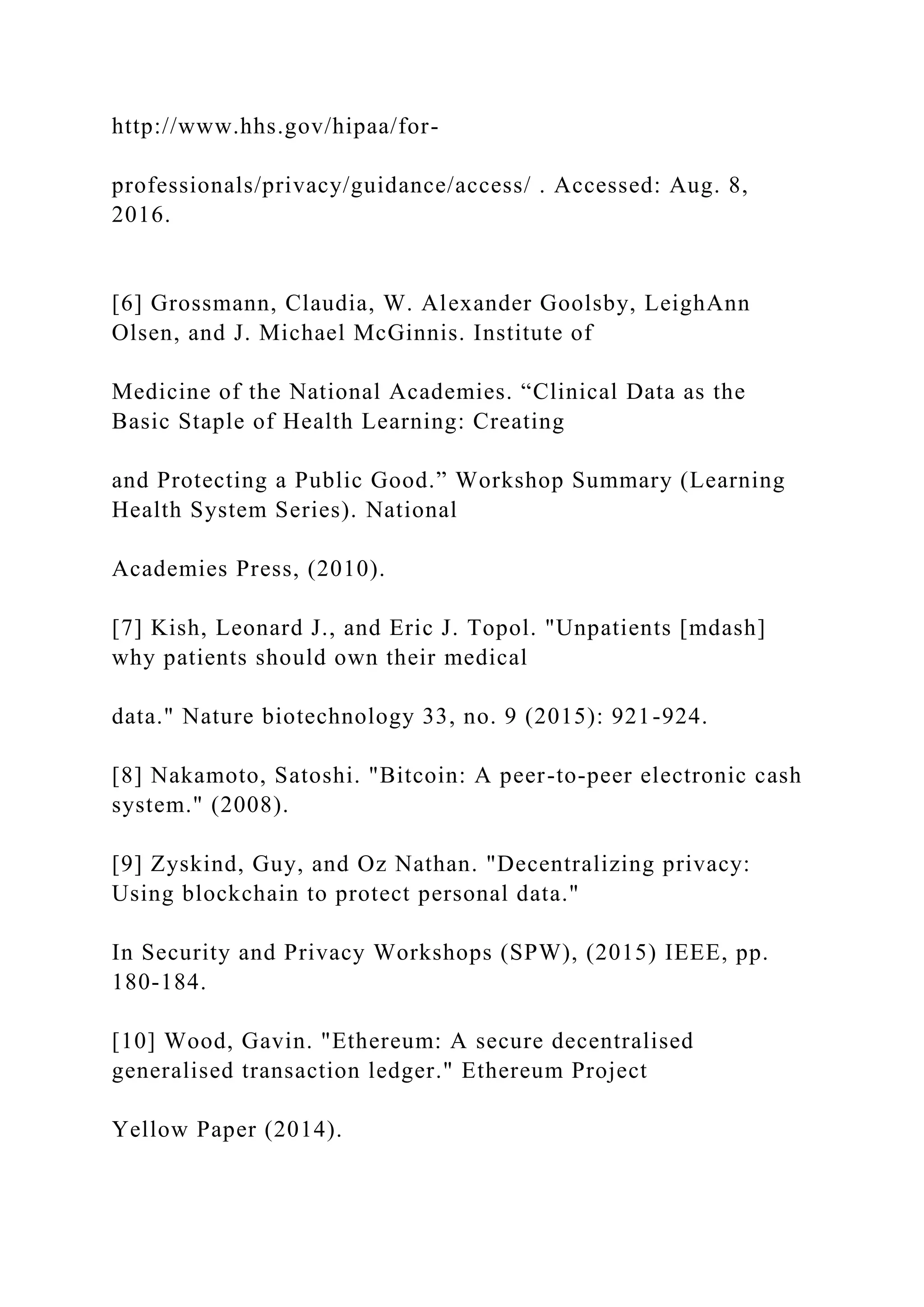 http://www.hhs.gov/hipaa/for-
professionals/privacy/guidance/access/ . Accessed: Aug. 8,
2016.
[6] Grossmann, Claudia, W. Alexander Goolsby, LeighAnn
Olsen, and J. Michael McGinnis. Institute of
Medicine of the National Academies. “Clinical Data as the
Basic Staple of Health Learning: Creating
and Protecting a Public Good.” Workshop Summary (Learning
Health System Series). National
Academies Press, (2010).
[7] Kish, Leonard J., and Eric J. Topol. "Unpatients [mdash]
why patients should own their medical
data." Nature biotechnology 33, no. 9 (2015): 921-924.
[8] Nakamoto, Satoshi. "Bitcoin: A peer-to-peer electronic cash
system." (2008).
[9] Zyskind, Guy, and Oz Nathan. "Decentralizing privacy:
Using blockchain to protect personal data."
In Security and Privacy Workshops (SPW), (2015) IEEE, pp.
180-184.
[10] Wood, Gavin. "Ethereum: A secure decentralised
generalised transaction ledger." Ethereum Project
Yellow Paper (2014).
 