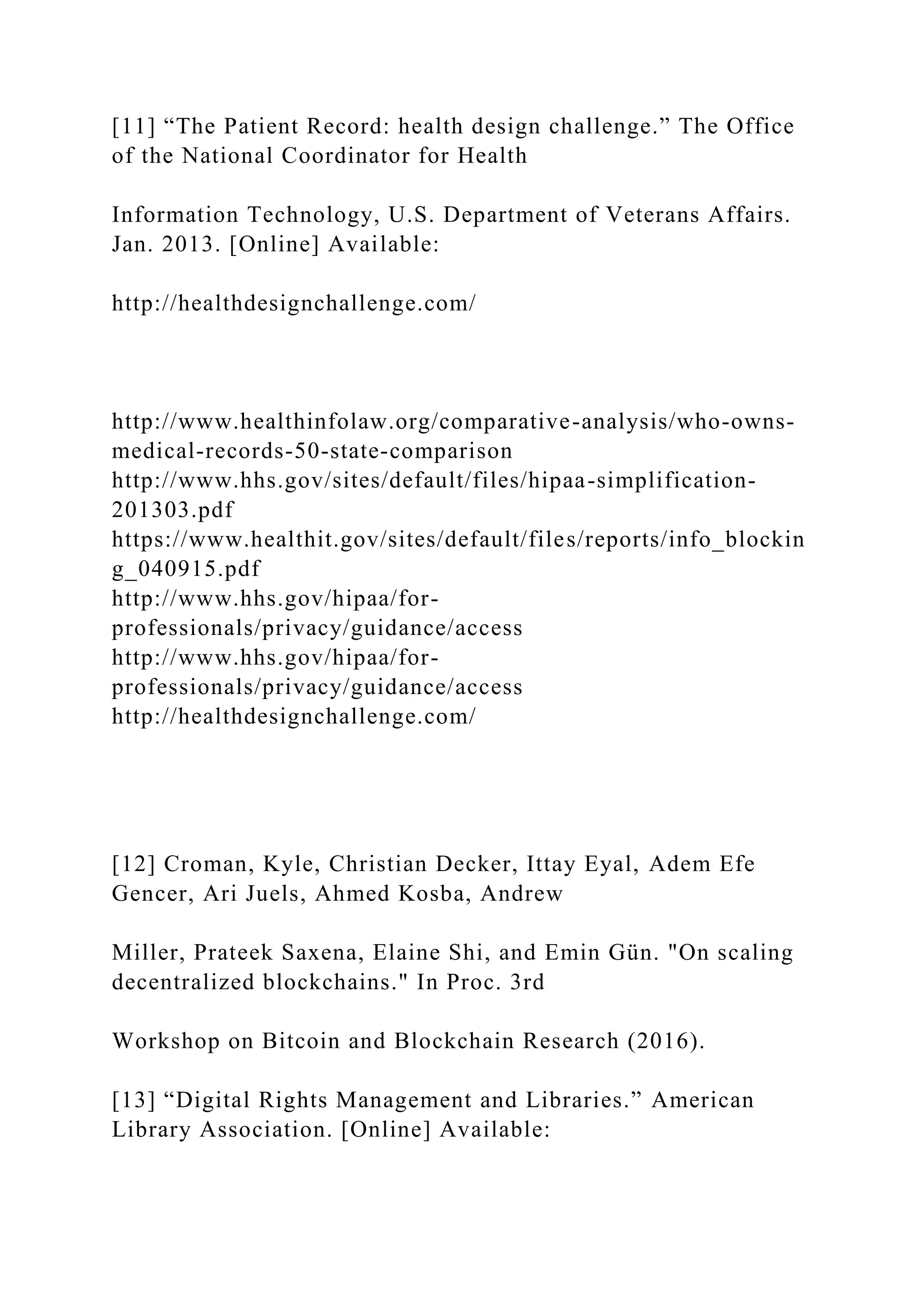 [11] “The Patient Record: health design challenge.” The Office
of the National Coordinator for Health
Information Technology, U.S. Department of Veterans Affairs.
Jan. 2013. [Online] Available:
http://healthdesignchallenge.com/
http://www.healthinfolaw.org/comparative-analysis/who-owns-
medical-records-50-state-comparison
http://www.hhs.gov/sites/default/files/hipaa-simplification-
201303.pdf
https://www.healthit.gov/sites/default/files/reports/info_blockin
g_040915.pdf
http://www.hhs.gov/hipaa/for-
professionals/privacy/guidance/access
http://www.hhs.gov/hipaa/for-
professionals/privacy/guidance/access
http://healthdesignchallenge.com/
[12] Croman, Kyle, Christian Decker, Ittay Eyal, Adem Efe
Gencer, Ari Juels, Ahmed Kosba, Andrew
Miller, Prateek Saxena, Elaine Shi, and Emin Gün. "On scaling
decentralized blockchains." In Proc. 3rd
Workshop on Bitcoin and Blockchain Research (2016).
[13] “Digital Rights Management and Libraries.” American
Library Association. [Online] Available:
 