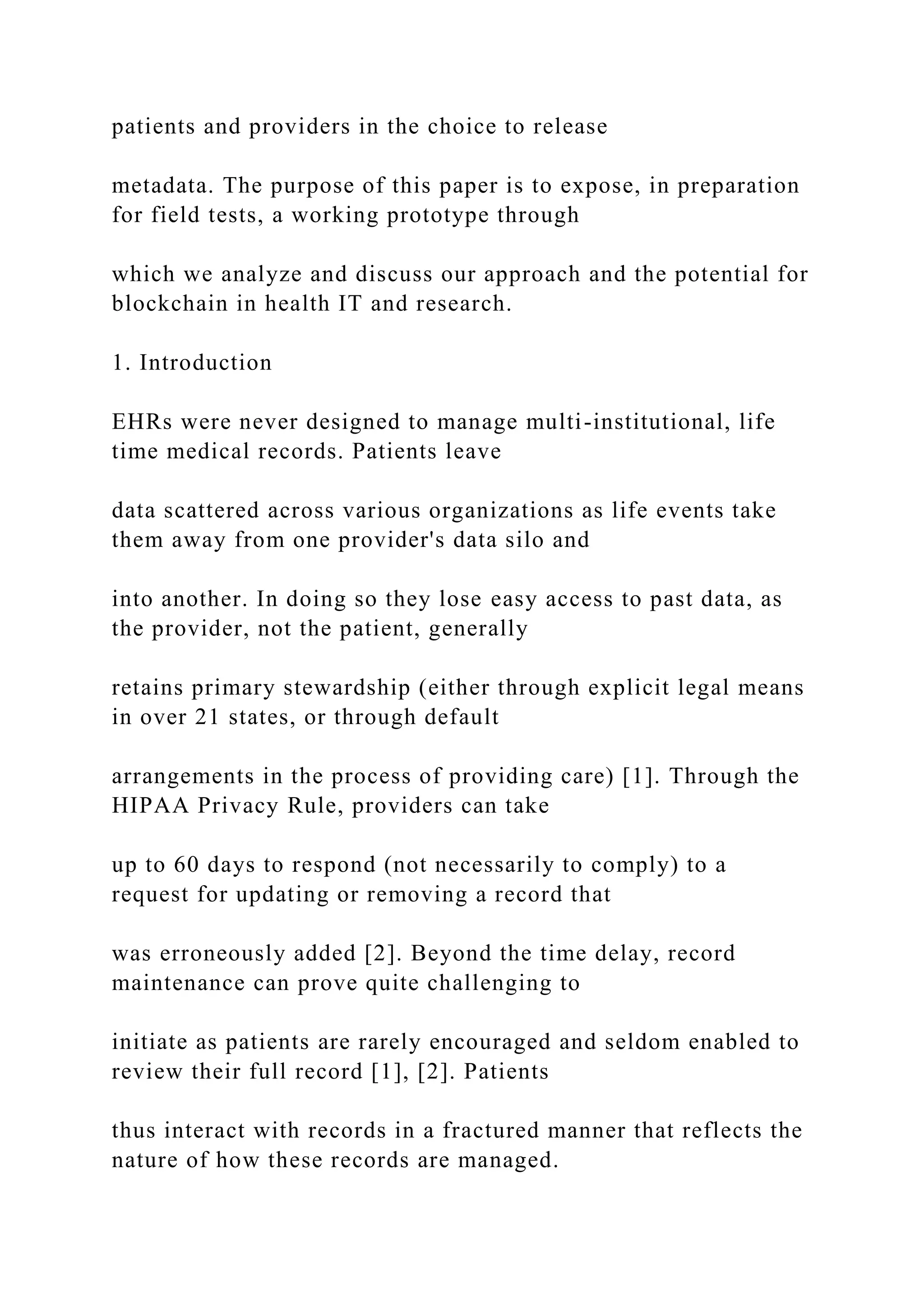 patients and providers in the choice to release
metadata. The purpose of this paper is to expose, in preparation
for field tests, a working prototype through
which we analyze and discuss our approach and the potential for
blockchain in health IT and research.
1. Introduction
EHRs were never designed to manage multi-institutional, life
time medical records. Patients leave
data scattered across various organizations as life events take
them away from one provider's data silo and
into another. In doing so they lose easy access to past data, as
the provider, not the patient, generally
retains primary stewardship (either through explicit legal means
in over 21 states, or through default
arrangements in the process of providing care) [1]. Through the
HIPAA Privacy Rule, providers can take
up to 60 days to respond (not necessarily to comply) to a
request for updating or removing a record that
was erroneously added [2]. Beyond the time delay, record
maintenance can prove quite challenging to
initiate as patients are rarely encouraged and seldom enabled to
review their full record [1], [2]. Patients
thus interact with records in a fractured manner that reflects the
nature of how these records are managed.
 