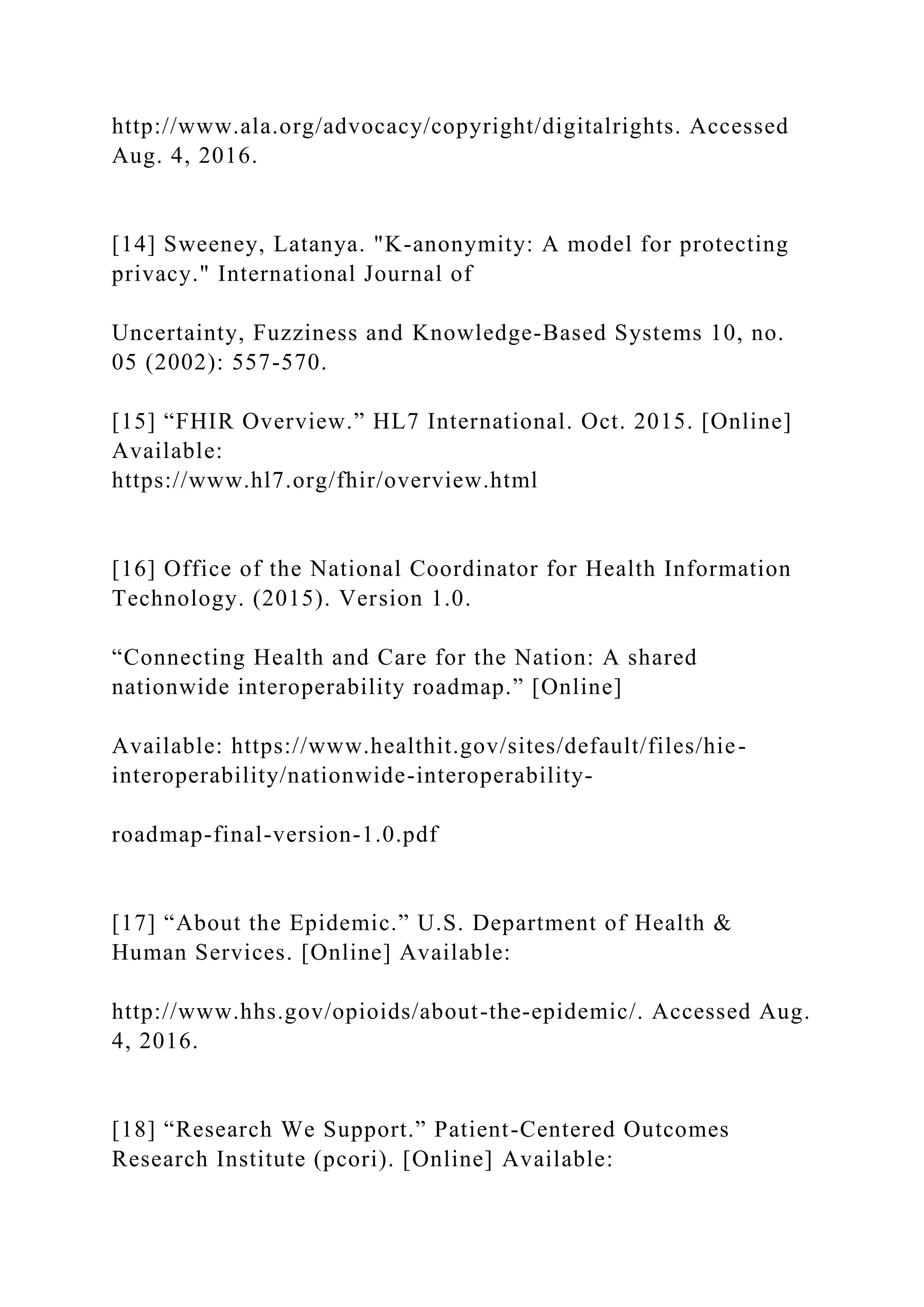 http://www.ala.org/advocacy/copyright/digitalrights. Accessed
Aug. 4, 2016.
[14] Sweeney, Latanya. "K-anonymity: A model for protecting
privacy." International Journal of
Uncertainty, Fuzziness and Knowledge-Based Systems 10, no.
05 (2002): 557-570.
[15] “FHIR Overview.” HL7 International. Oct. 2015. [Online]
Available:
https://www.hl7.org/fhir/overview.html
[16] Office of the National Coordinator for Health Information
Technology. (2015). Version 1.0.
“Connecting Health and Care for the Nation: A shared
nationwide interoperability roadmap.” [Online]
Available: https://www.healthit.gov/sites/default/files/hie-
interoperability/nationwide-interoperability-
roadmap-final-version-1.0.pdf
[17] “About the Epidemic.” U.S. Department of Health &
Human Services. [Online] Available:
http://www.hhs.gov/opioids/about-the-epidemic/. Accessed Aug.
4, 2016.
[18] “Research We Support.” Patient-Centered Outcomes
Research Institute (pcori). [Online] Available:
 