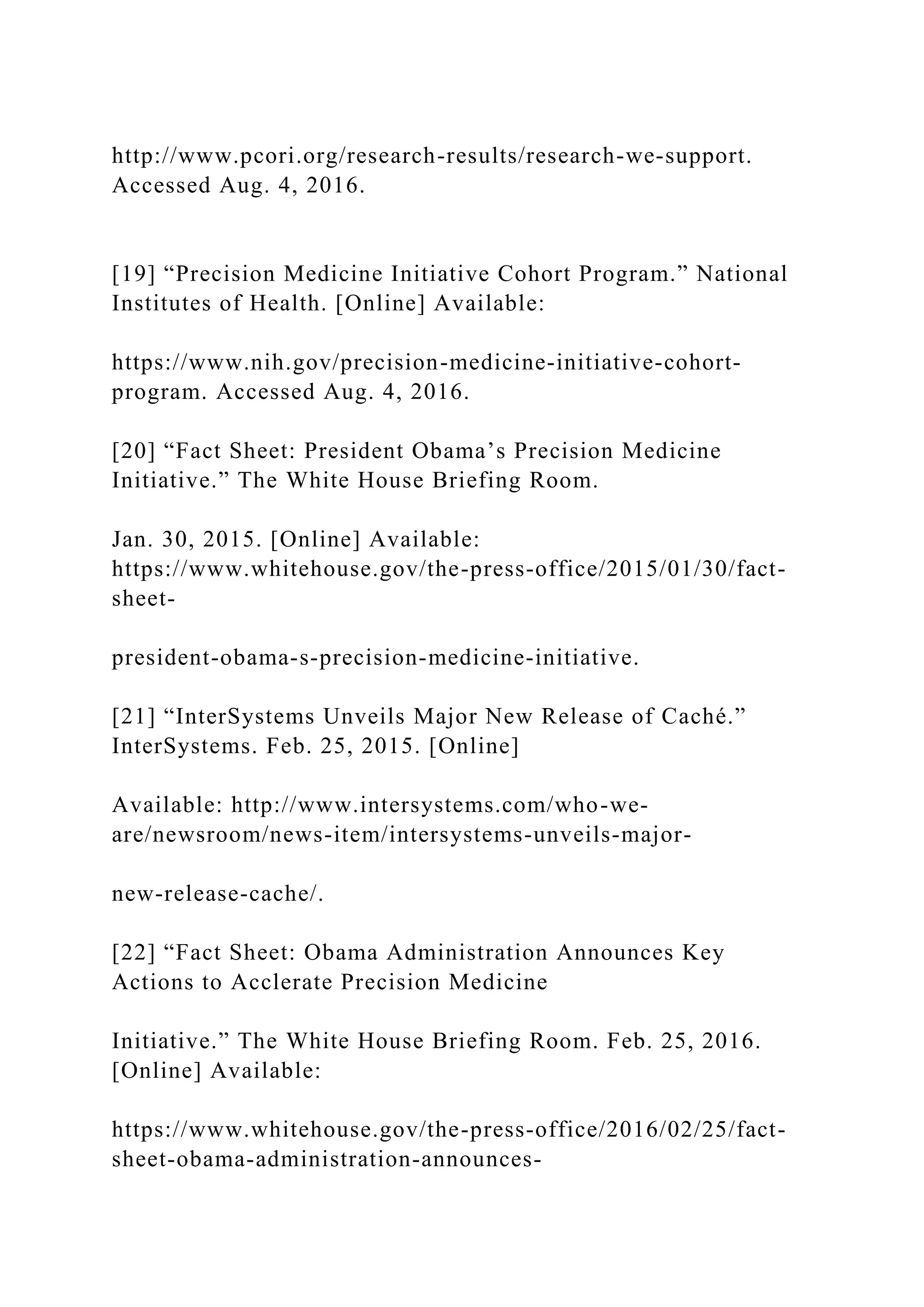http://www.pcori.org/research-results/research-we-support.
Accessed Aug. 4, 2016.
[19] “Precision Medicine Initiative Cohort Program.” National
Institutes of Health. [Online] Available:
https://www.nih.gov/precision-medicine-initiative-cohort-
program. Accessed Aug. 4, 2016.
[20] “Fact Sheet: President Obama’s Precision Medicine
Initiative.” The White House Briefing Room.
Jan. 30, 2015. [Online] Available:
https://www.whitehouse.gov/the-press-office/2015/01/30/fact-
sheet-
president-obama-s-precision-medicine-initiative.
[21] “InterSystems Unveils Major New Release of Caché.”
InterSystems. Feb. 25, 2015. [Online]
Available: http://www.intersystems.com/who-we-
are/newsroom/news-item/intersystems-unveils-major-
new-release-cache/.
[22] “Fact Sheet: Obama Administration Announces Key
Actions to Acclerate Precision Medicine
Initiative.” The White House Briefing Room. Feb. 25, 2016.
[Online] Available:
https://www.whitehouse.gov/the-press-office/2016/02/25/fact-
sheet-obama-administration-announces-
 