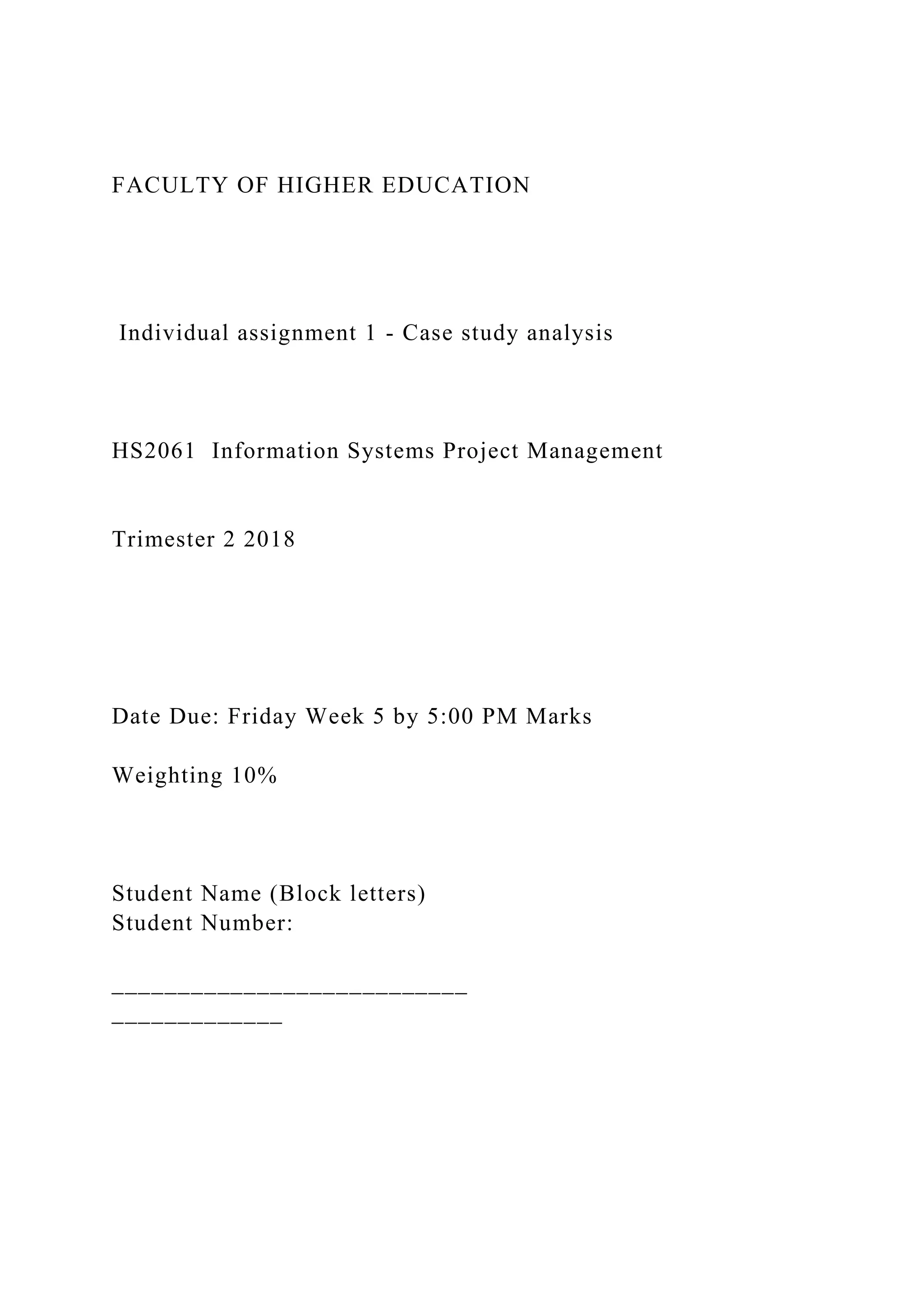 FACULTY OF HIGHER EDUCATION
Individual assignment 1 - Case study analysis
HS2061 Information Systems Project Management
Trimester 2 2018
Date Due: Friday Week 5 by 5:00 PM Marks
Weighting 10%
Student Name (Block letters)
Student Number:
___________________________
_____________
 