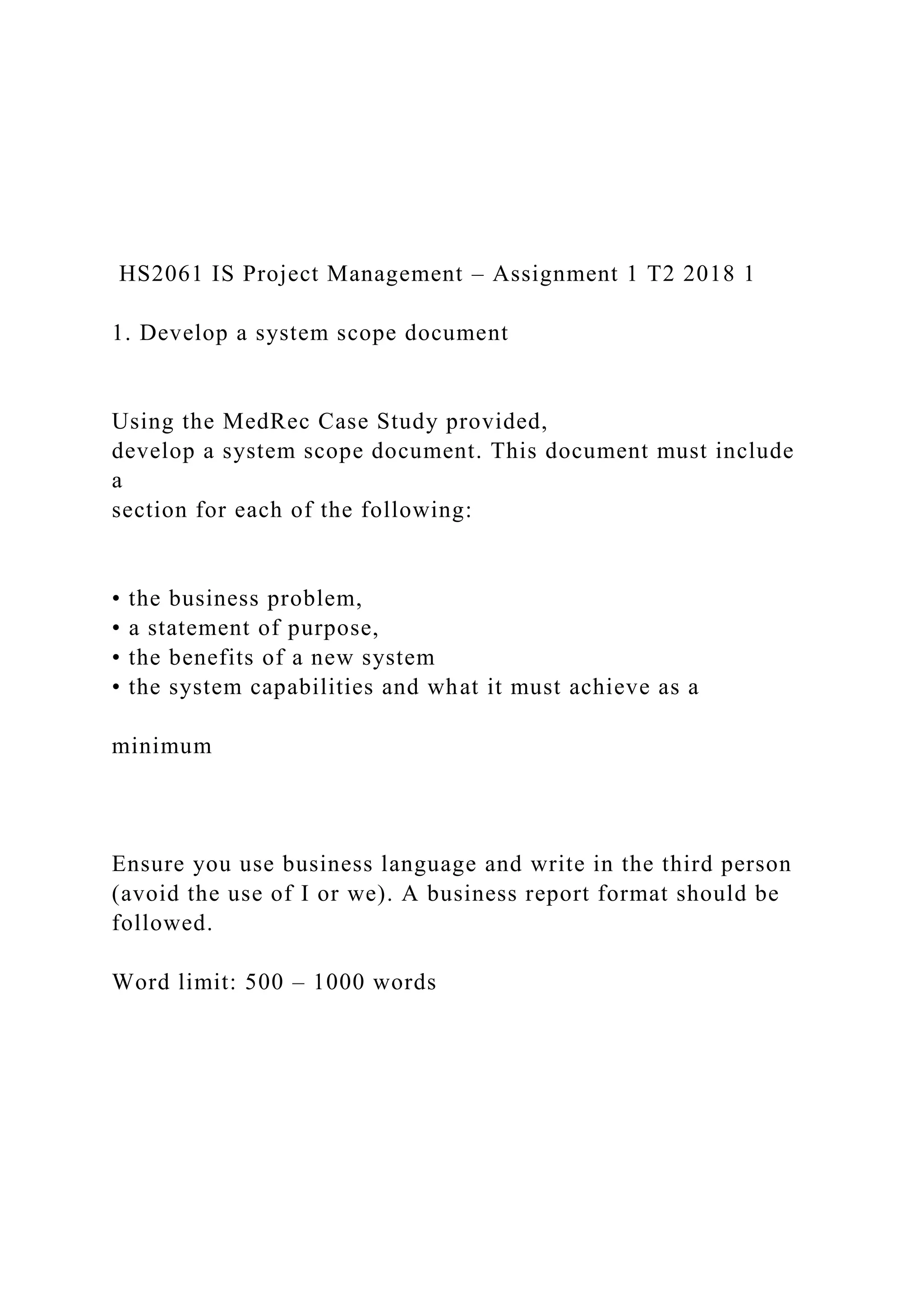 HS2061 IS Project Management – Assignment 1 T2 2018 1
1. Develop a system scope document
Using the MedRec Case Study provided,
develop a system scope document. This document must include
a
section for each of the following:
• the business problem,
• a statement of purpose,
• the benefits of a new system
• the system capabilities and what it must achieve as a
minimum
Ensure you use business language and write in the third person
(avoid the use of I or we). A business report format should be
followed.
Word limit: 500 – 1000 words
 