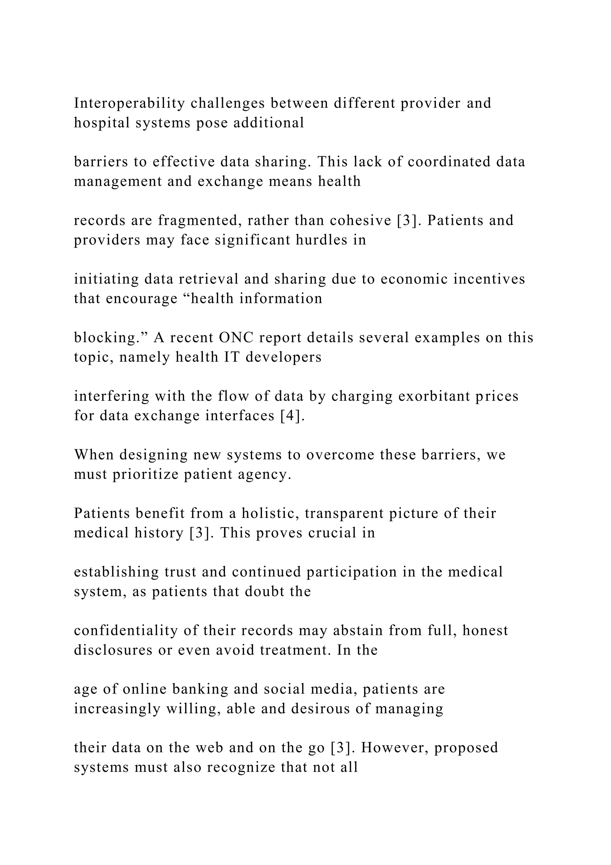 Interoperability challenges between different provider and
hospital systems pose additional
barriers to effective data sharing. This lack of coordinated data
management and exchange means health
records are fragmented, rather than cohesive [3]. Patients and
providers may face significant hurdles in
initiating data retrieval and sharing due to economic incentives
that encourage “health information
blocking.” A recent ONC report details several examples on this
topic, namely health IT developers
interfering with the flow of data by charging exorbitant prices
for data exchange interfaces [4].
When designing new systems to overcome these barriers, we
must prioritize patient agency.
Patients benefit from a holistic, transparent picture of their
medical history [3]. This proves crucial in
establishing trust and continued participation in the medical
system, as patients that doubt the
confidentiality of their records may abstain from full, honest
disclosures or even avoid treatment. In the
age of online banking and social media, patients are
increasingly willing, able and desirous of managing
their data on the web and on the go [3]. However, proposed
systems must also recognize that not all
 